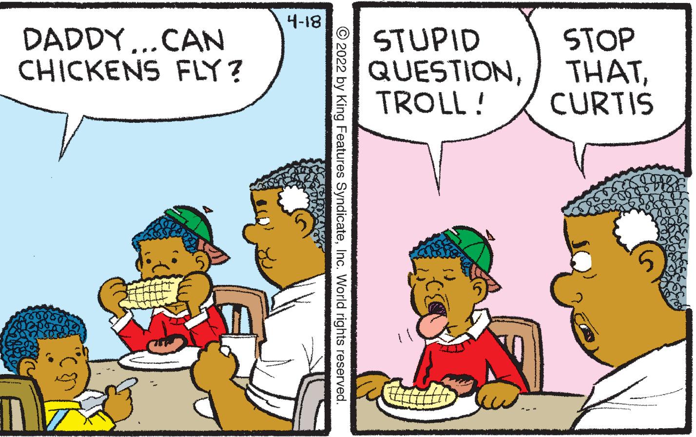 People OCR: 4-18 DADDY..CAN CHICKENS FLY? STUPID QUESTIONTROLL ! STOP THATCURTIS © 2022 by King Features SyndicateInc. World rights reserved. 4-18 DADDY..CAN CHICKENS FLY? STUPID QUESTIONTROLL ! STOP THATCURTIS © 2022 by King Features SyndicateInc. World rights reserved.