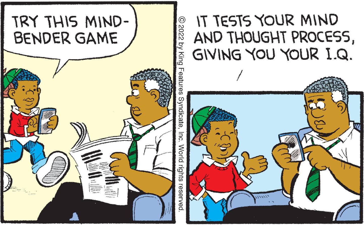 Humour OCR: TRY THIS MIND- BENDER GAME IT TESTS YOUR MIND AND THOUGHT PROCESSGIVING YOU YOUR I.Q. © 2022 by King Features SyndicateInc. World rights reserved. TRY THIS MIND- BENDER GAME IT TESTS YOUR MIND AND THOUGHT PROCESSGIVING YOU YOUR I.Q. © 2022 by King Features SyndicateInc. World rights reserved.