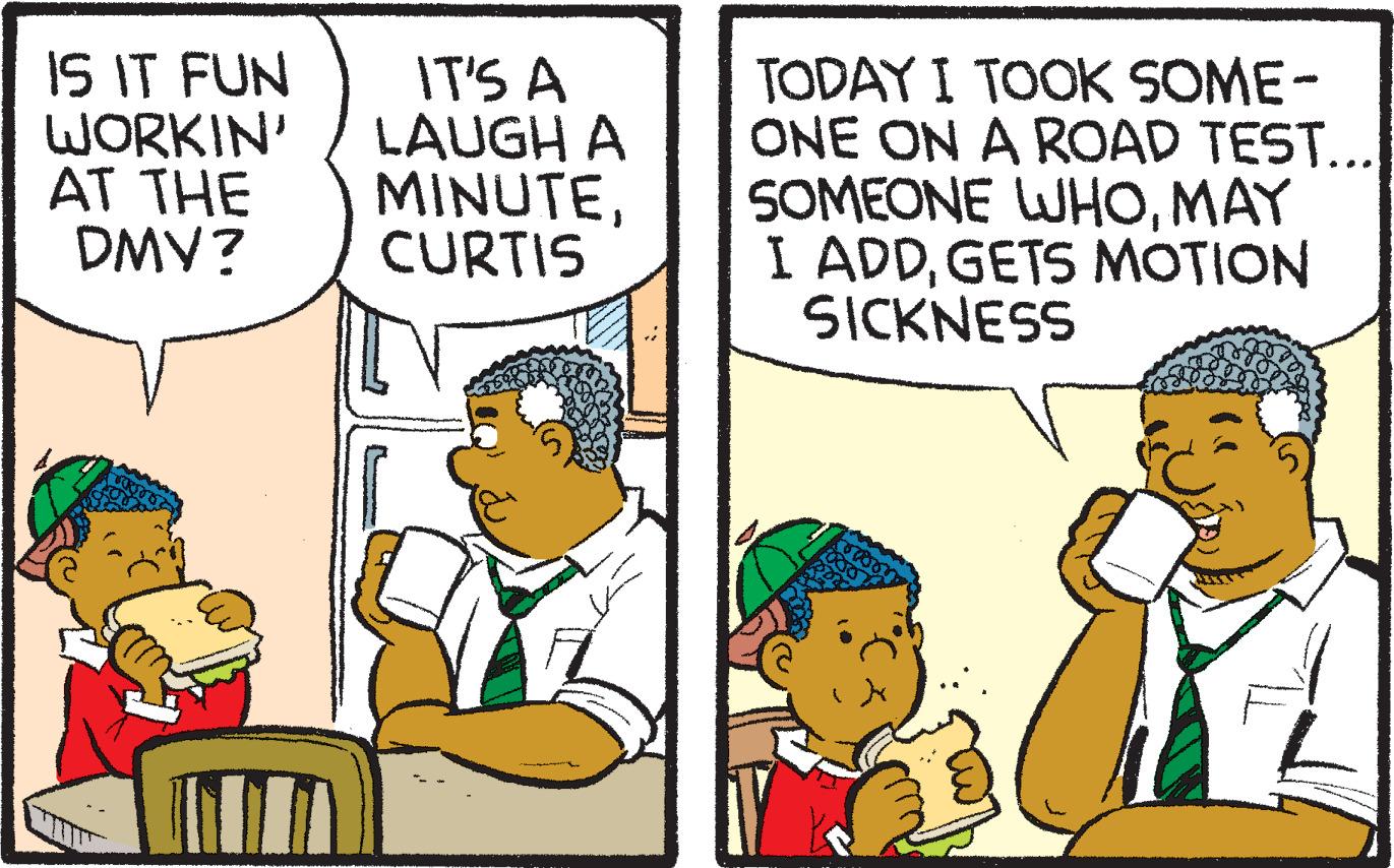 Conversation OCR: IS IT FUN WORKIN' AT THE DMV? IT'S A LAUGH A MINUTECURTIS TODAY I TOOK SOME- ONE ON A ROAD TEST... SOMEONE WHOMAY I ADDGETS MOTION SICKNESS IS IT FUN WORKIN' AT THE DMV? IT'S A LAUGH A MINUTECURTIS TODAY I TOOK SOME- ONE ON A ROAD TEST... SOMEONE WHOMAY I ADDGETS MOTION SICKNESS