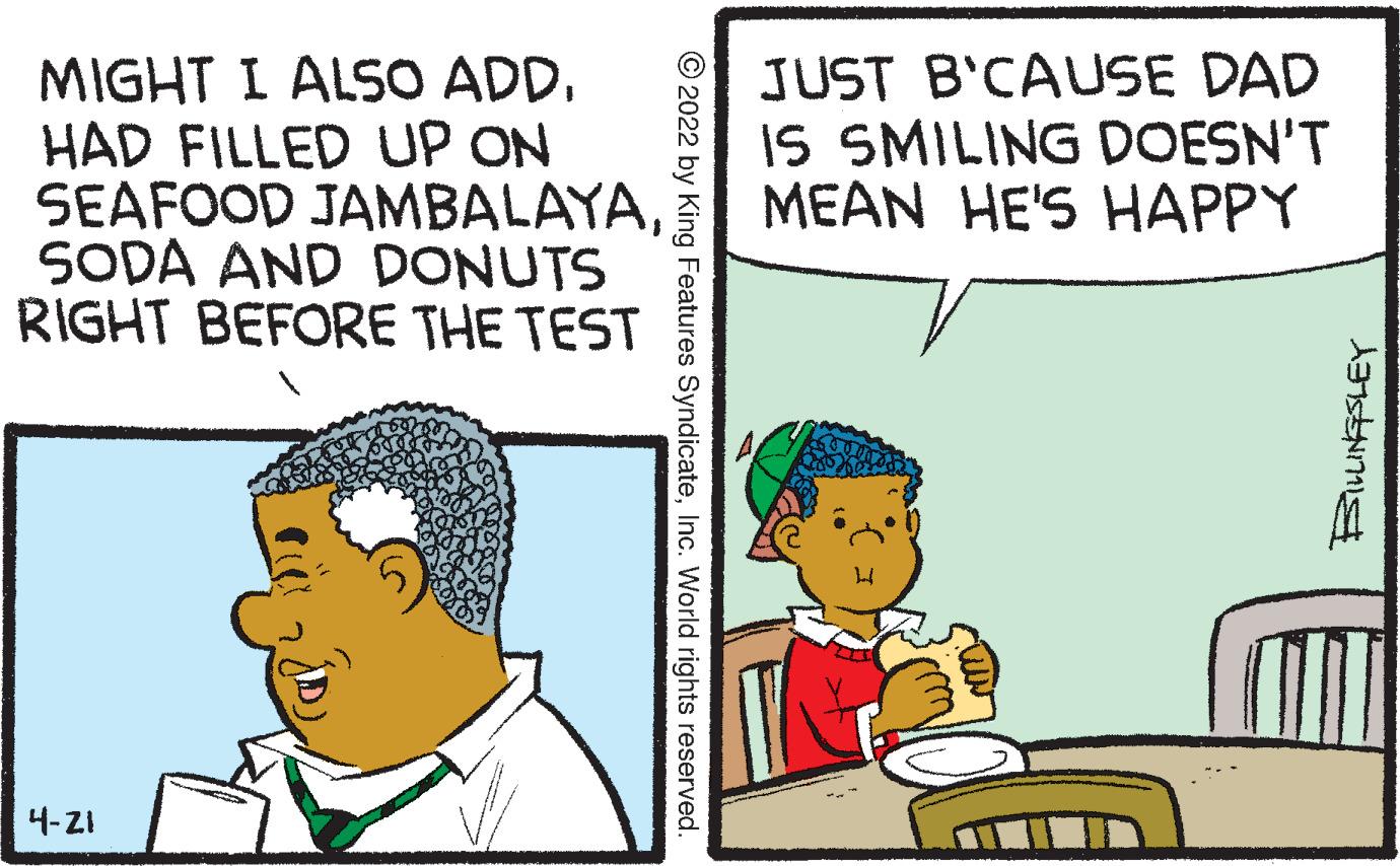 Interaction OCR: MIGHT I ALSO ADD. HAD FILLED UP ON SEAFOOD JAMBALAYASODA AND DONUTS RIGHT BEFORE THE TEST JUST B'CAUSE DAD IS SMILING DOESN'T MEAN HE'S HAPPY 4-ZI © 2022 by King Features SyndicateInc. World rights reserved. MIGHT I ALSO ADD. HAD FILLED UP ON SEAFOOD JAMBALAYASODA AND DONUTS RIGHT BEFORE THE TEST JUST B'CAUSE DAD IS SMILING DOESN'T MEAN HE'S HAPPY 4-ZI © 2022 by King Features SyndicateInc. World rights reserved.