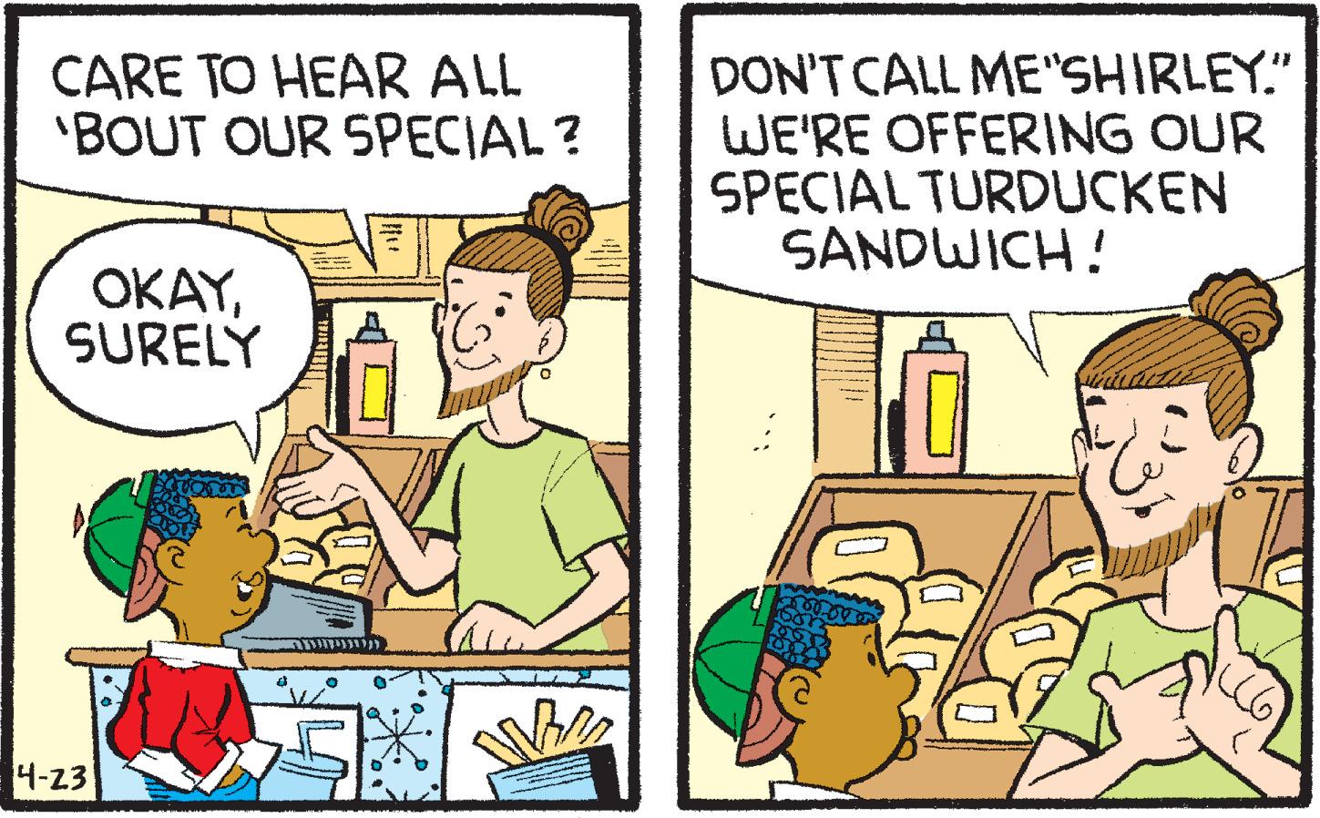 Interaction OCR: CARE TO HEAR ALL 'BOUT OUR 5PECIAL? DON'T CALL ME"SHIRLEY." WE'RE OFFERING OUR SPECIAL TURDUCKEN SANDWICH! OKAYSURELY 4-23 CARE TO HEAR ALL 'BOUT OUR 5PECIAL? DON'T CALL ME"SHIRLEY." WE'RE OFFERING OUR SPECIAL TURDUCKEN SANDWICH! OKAYSURELY 4-23