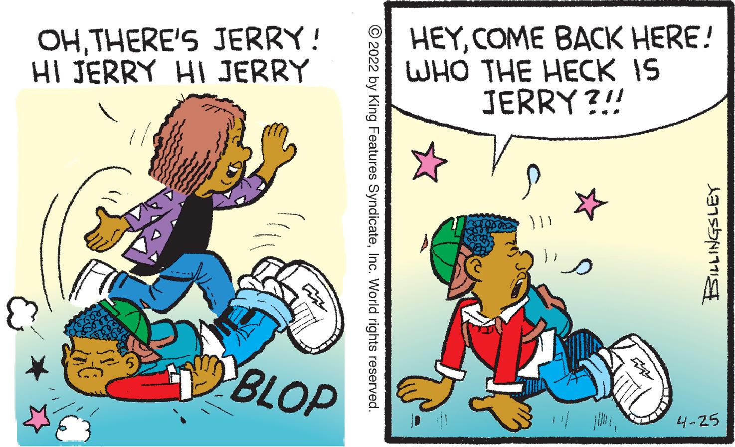 Line OCR: OHTHERE'S JERRY! HI JERRY HI JERRY HEYCOME BACK HERE! WHO THE HECK IS JERRY ?!! BLOP 4-25 © 2022 by King Features SyndicateInc. World rights reserved. OHTHERE'S JERRY! HI JERRY HI JERRY HEYCOME BACK HERE! WHO THE HECK IS JERRY ?!! BLOP 4-25 © 2022 by King Features SyndicateInc. World rights reserved.