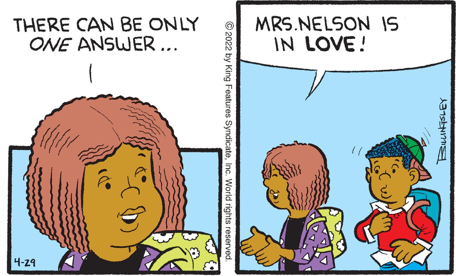 Human OCR: THERE CAN BE ONLY ONE ANSWER ... MRS.NELSON IS IN LOVE! 4-29 © 2022 by King Features SyndicateInc. World rights reserved. THERE CAN BE ONLY ONE ANSWER ... MRS.NELSON IS IN LOVE! 4-29 © 2022 by King Features SyndicateInc. World rights reserved.