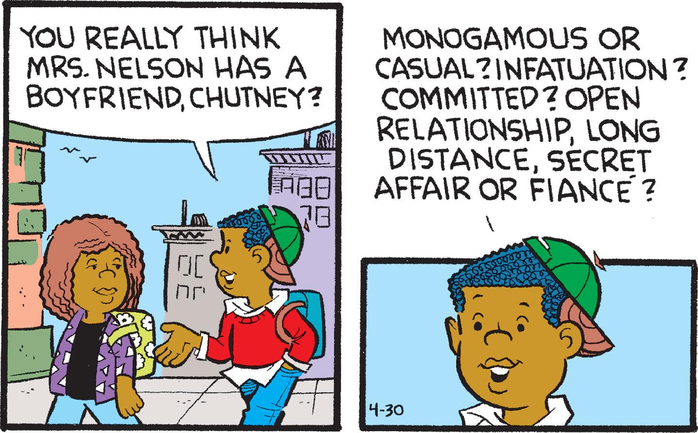 Font OCR: YOU REALLY THINK MRS. NELSON HAS A BOYFRIENDCHUTNEY? MONOGAMOUS OR CASUAL?INFATUATION ? COMMITTED? OPEN RELATIONSHIPLONG AN DISTANCESÉCRET AFFAIR OR FIANCE? 78 4-30 YOU REALLY THINK MRS. NELSON HAS A BOYFRIENDCHUTNEY? MONOGAMOUS OR CASUAL?INFATUATION ? COMMITTED? OPEN RELATIONSHIPLONG AN DISTANCESÉCRET AFFAIR OR FIANCE? 78 4-30