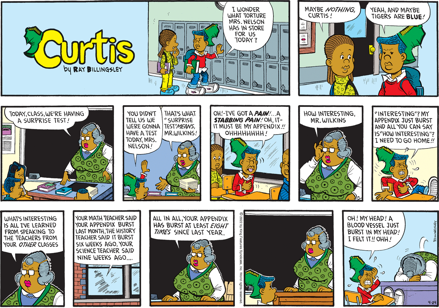 Art OCR: I WONDER WHAT TORTURE MRS. NELSON HAS IN STORE FOR US TODAY ? MAYBE NOTHINGCURTIS! YEAHAND MAYBE TIGERS ARE BLUE! Curtas by RAY BILLINGSLEY YOU DIDN'T TELL US WE WERE GONNA TEST"MEANSHAVE A TEST MR.WILKINS! TODAYMRS. NELSON! OH!-IVE GOT A PAIN!.A STABBING PAIN!OHIT- IT MUST BE MY APPENDIX! OHHHHHHHH! INTERESTING"? MY APPENDIX JUST BURST AND ALL YOU CAN SAY IS"HOW INTERESTING"? I NEED TO GO HOME! TODAYWE'RE HAVING A SURPRISE TEST! THAT'S WHAT "SURPRISE HOW INTERESTINGMR. WILKINS WHAT'S INTERESTING IS ALL I'VE LEARNED FROM SPEAKING TO THE TEACHERS FROM YOUR OTHER CLASSES YOUR MATH TEACHER SAID YOUR APPENDIX BURST LAST MONTHTHE HISTORY TEACHER SAID IT BURST SIX WEEKS AGOYOUR SCIENCE TEACHER SAID NINE WEEKS AGO... ALL IN ALLYOUR APPENDIX HAS BURST AT LEAST EIGHT TIMES SINCE LAST YEAR. OH! MY HEAD! A BLOOD VESSEL JUST BURST IN MY HEAD! I FELT IT! OHH! 4-24 ---- - - I WONDER WHAT TORTURE MRS. NELSON HAS IN STORE FOR US TODAY ? MAYBE NOTHINGCURTIS! YEAHAND MAYBE TIGERS ARE BLUE! Curtas by RAY BILLINGSLEY YOU DIDN'T TELL US WE WERE GONNA TEST"MEANSHAVE A TEST MR.WILKINS! TODAYMRS. NELSON! OH!-IVE GOT A PAIN!.A STABBING PAIN!OHIT- IT MUST BE MY APPENDIX! OHHHHHHHH! INTERESTING"? MY APPENDIX JUST BURST AND ALL YOU CAN SAY IS"HOW INTERESTING"? I NEED TO GO HOME! TODAYWE'RE HAVING A SURPRISE TEST! THAT'S WHAT "SURPRISE HOW INTERESTINGMR. WILKINS WHAT'S INTERESTING IS ALL I'VE LEARNED FROM SPEAKING TO THE TEACHERS FROM YOUR OTHER CLASSES YOUR MATH TEACHER SAID YOUR APPENDIX BURST LAST MONTHTHE HISTORY TEACHER SAID IT BURST SIX WEEKS AGOYOUR SCIENCE TEACHER SAID NINE WEEKS AGO... ALL IN ALLYOUR APPENDIX HAS BURST AT LEAST EIGHT TIMES SINCE LAST YEAR. OH! MY HEAD! A BLOOD VESSEL JUST BURST IN MY HEAD! I FELT IT! OHH! 4-24 ---- - -