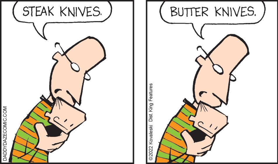 Finger OCR: STEAK KNIVES. BUTTER KNIVES. DADDYDAZECOMIC.COM ©2022 Kovaleski Dist. King Features STEAK KNIVES. BUTTER KNIVES. DADDYDAZECOMIC.COM ©2022 Kovaleski Dist. King Features