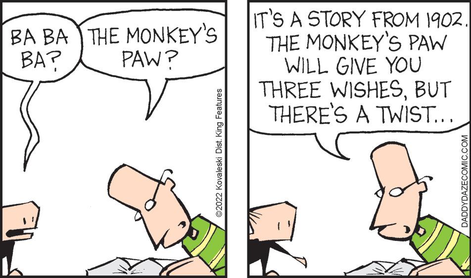 Organism OCR: IT'S A STORY FROM 1902. THE MONKEY'S PAW WILL GIVE YOU THREE WISHESBUT THERE'S A TWIST... BA BA THE MONKEY'S BA? PAW? O2022 Kovaleski Dist. King Features DADDYDAZECOMIC.COM IT'S A STORY FROM 1902. THE MONKEY'S PAW WILL GIVE YOU THREE WISHESBUT THERE'S A TWIST... BA BA THE MONKEY'S BA? PAW? O2022 Kovaleski Dist. King Features DADDYDAZECOMIC.COM