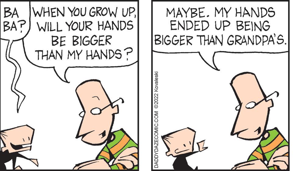 Adaptation OCR: BA WHEN YOU GROW UPBA?) WILL YOUR HANDS BE BIGGER THAN MY HANDS? MAYBE. MY HANDS ENDED UP BEING BIGGER THAN GRANDPA'S. DADDYDAZECOMIC.COM ©2022 Kovaleski BA WHEN YOU GROW UPBA?) WILL YOUR HANDS BE BIGGER THAN MY HANDS? MAYBE. MY HANDS ENDED UP BEING BIGGER THAN GRANDPA'S. DADDYDAZECOMIC.COM ©2022 Kovaleski