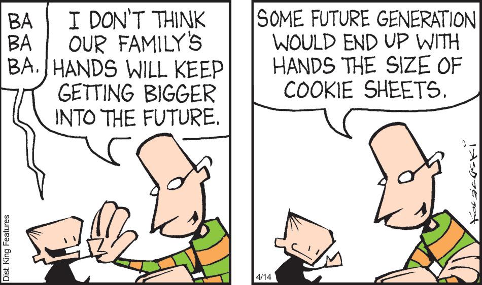 Line OCR: SOME FUTURE GENERATION WOULD END UP WITH HANDS THE SIZE OF COOKIE SHEETS. BA I DON'T THINK OUR FAMILY'S BA. JHANDS WILL KEEP GETTING BIGGER INTO THE FUTURE. BA 4/14 Dist. King Features SOME FUTURE GENERATION WOULD END UP WITH HANDS THE SIZE OF COOKIE SHEETS. BA I DON'T THINK OUR FAMILY'S BA. JHANDS WILL KEEP GETTING BIGGER INTO THE FUTURE. BA 4/14 Dist. King Features