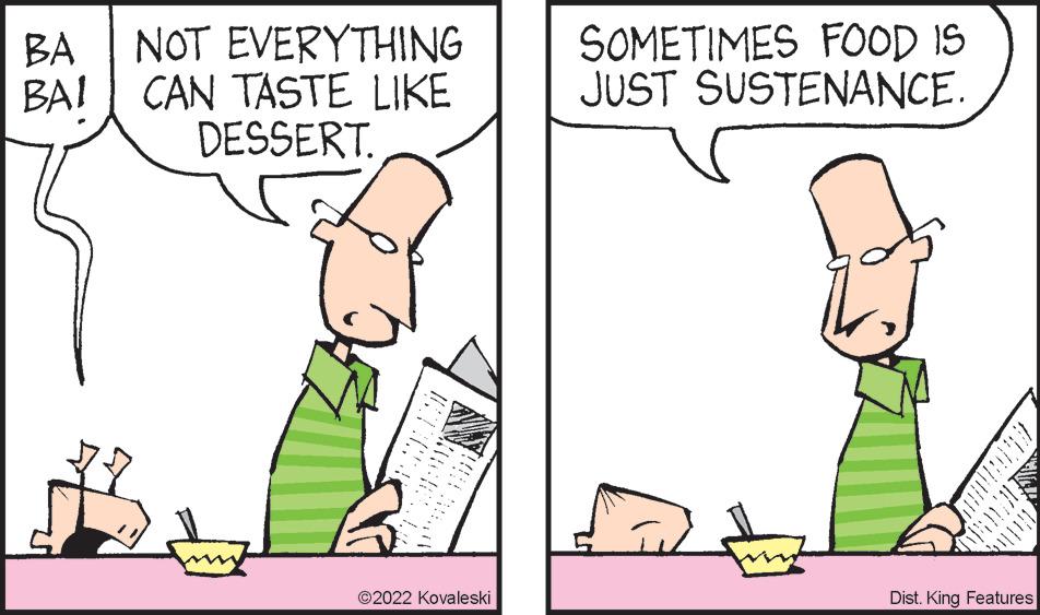 Font OCR: SOMETIMES FOOD IS JUST SUSTENANCE. NOT EVERYTHING BA BAI CAN TASTE LIKE DESSERT. ©2022 Kovaleski Dist. King Features SOMETIMES FOOD IS JUST SUSTENANCE. NOT EVERYTHING BA BAI CAN TASTE LIKE DESSERT. ©2022 Kovaleski Dist. King Features