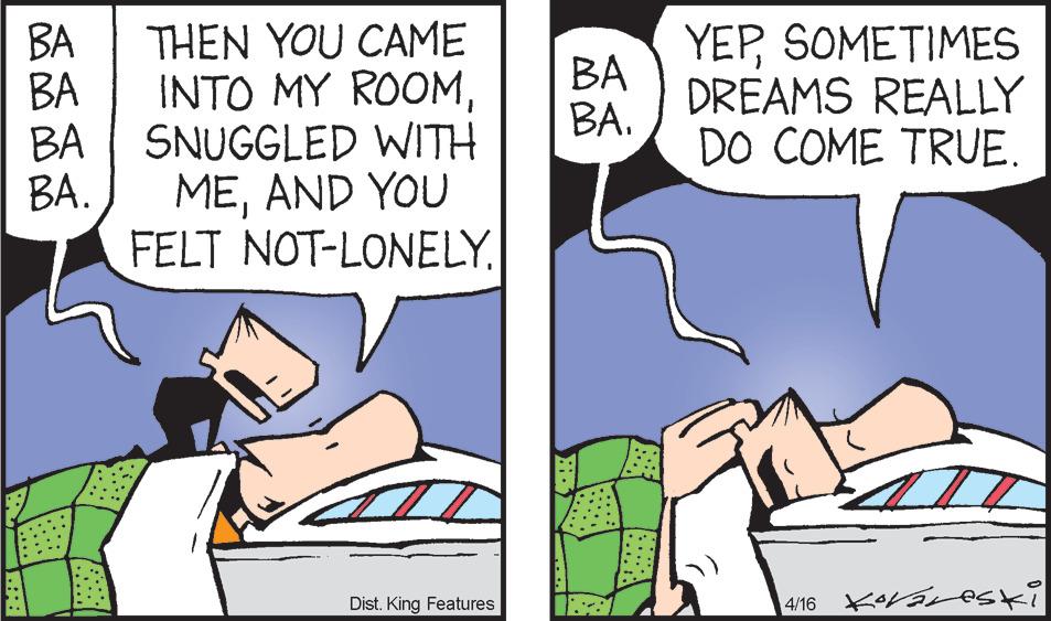 Font OCR: YEPSOMETIMES DREAMS REALLY DO COME TRUE. BA THEN YOU CAME INTO MY ROOMBA BA. BA BA SNUGGLED WITH B?. MEAND YOU FELT NOT-LONELY. Dist. King Features YEPSOMETIMES DREAMS REALLY DO COME TRUE. BA THEN YOU CAME INTO MY ROOMBA BA. BA BA SNUGGLED WITH B?. MEAND YOU FELT NOT-LONELY. Dist. King Features