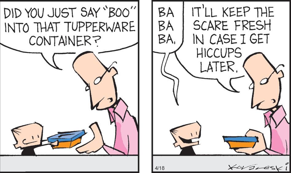 Happy OCR: DID YOU JUST SAY BOO INTO THAT TUPPERWARE CONTAINER? BA BA BAIT'LL KEEP THE SCARE FRESH IN CASE I GET HICCUPS LATER4/18 DID YOU JUST SAY BOO INTO THAT TUPPERWARE CONTAINER? BA BA BAIT'LL KEEP THE SCARE FRESH IN CASE I GET HICCUPS LATER