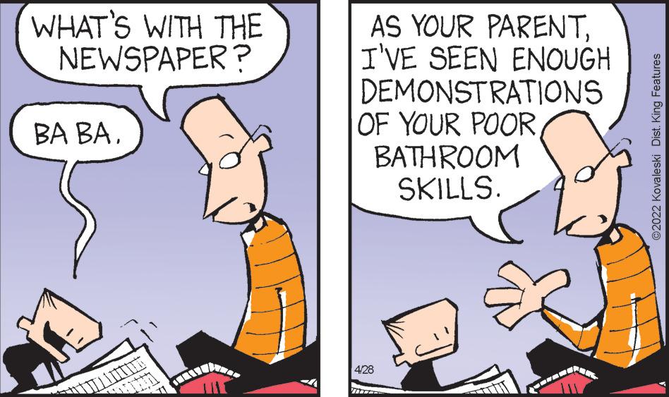 Adaptation OCR: WHAT'S WITH THE NEWSPAPER ? AS YOUR PARENTI'VE SEEN ENOUGH DEMONSTRATIONS OF YOUR POORBATHROOM SKILLS. BA BA428 ©2022 Kovaleski Dist. King Features WHAT'S WITH THE NEWSPAPER ? AS YOUR PARENTI'VE SEEN ENOUGH DEMONSTRATIONS OF YOUR POORBATHROOM SKILLS. BA BA428 ©2022 Kovaleski Dist. King Features