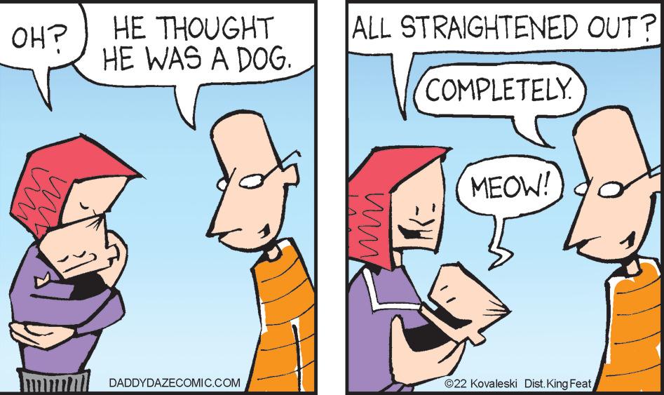 Adaptation OCR: ALL STRAIGHTENED OUT? HE THOUGHT HE WAS A DOG. OH? COMPLETELY MEOW! DADDYDAZECOMIC.COM ©22 Kovaleski Dist. King FeatALL STRAIGHTENED OUT? HE THOUGHT HE WAS A DOG. OH? COMPLETELY MEOW! DADDYDAZECOMIC.COM ©22 Kovaleski Dist. King Feat