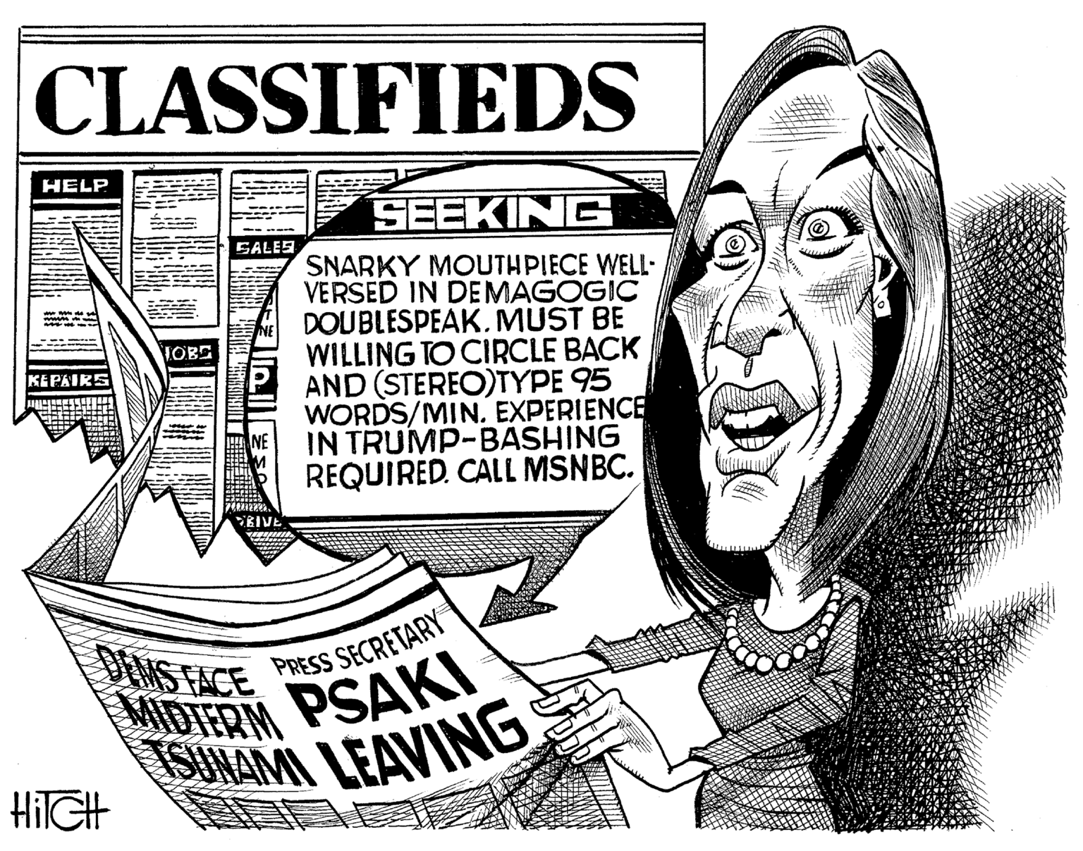 Pleased OCR: CLASSIFIEDS HELP SEEKING GALES SNARKY MOUTHPIECE WELL- VERSED IN DEMAGOGIC DOUBLESPEAK.MUST BE WILLING TO CIRCLE BACK OBE AND (STEREO)TYPE 95 WORDS/MIN. EXPERIENCE IN TRUMP-BASHING REQUIRED. CALL MSNBC. DONS FACE MIDIERM PSAKI PRESS SECRETARY SUNAMI LEAVING HilGH CLASSIFIEDS HELP SEEKING GALES SNARKY MOUTHPIECE WELL- VERSED IN DEMAGOGIC DOUBLESPEAK.MUST BE WILLING TO CIRCLE BACK OBE AND (STEREO)TYPE 95 WORDS/MIN. EXPERIENCE IN TRUMP-BASHING REQUIRED. CALL MSNBC. DONS FACE MIDIERM PSAKI PRESS SECRETARY SUNAMI LEAVING HilGH