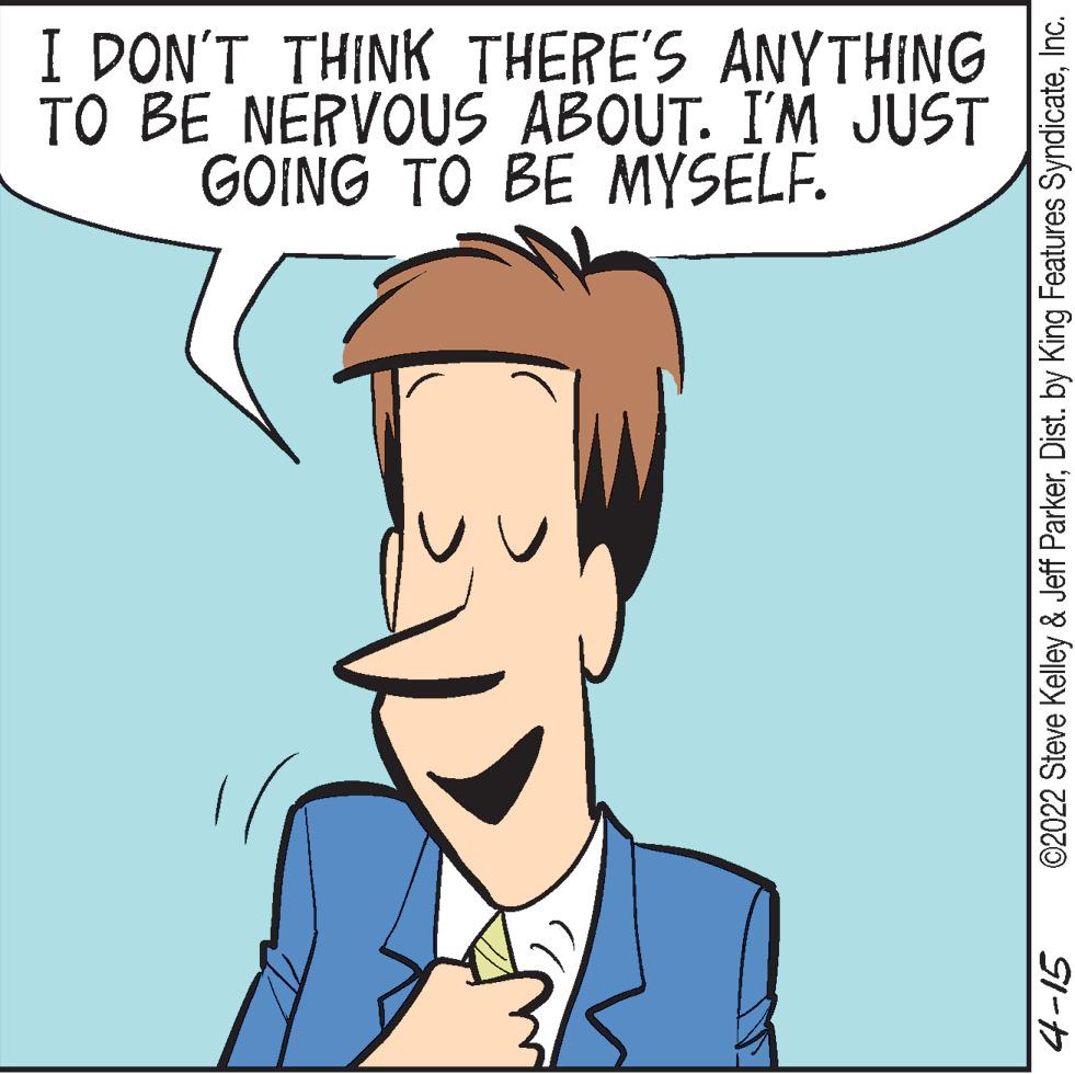 Sharing OCR: I DON'T THINK THERE'S ANYTHING TO BE NERVOUS ABOUT. I'M JUST GOING TO BE MYSELF. ©2022 Steve Kelley & Jeff ParkerInc. I DON'T THINK THERE'S ANYTHING TO BE NERVOUS ABOUT. I'M JUST GOING TO BE MYSELF. ©2022 Steve Kelley & Jeff ParkerDist. by King Features Syndicate