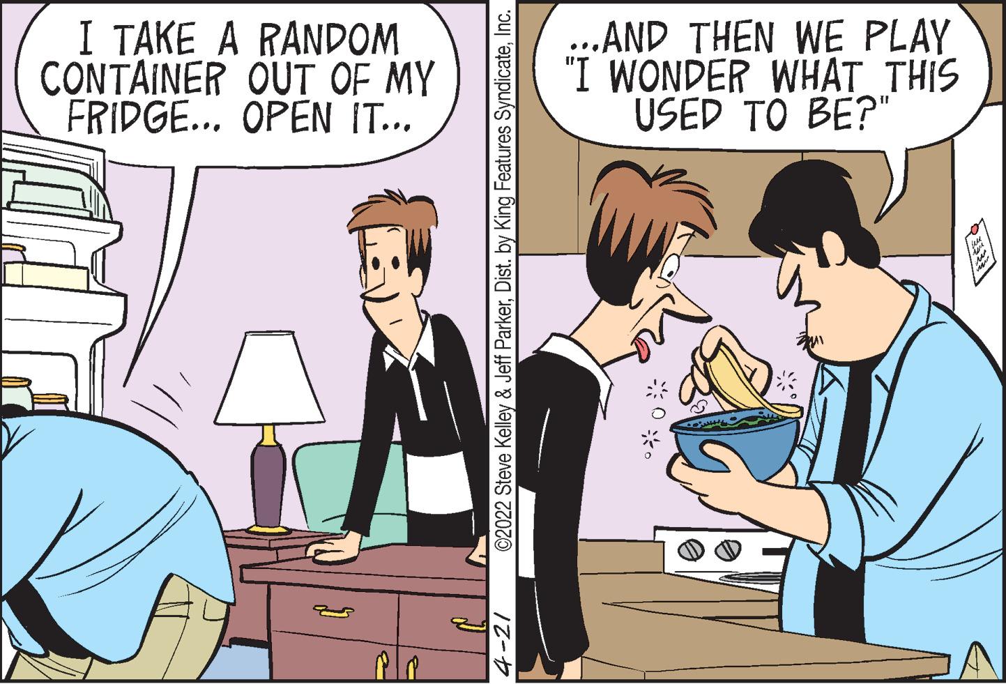 Social group OCR: I TAKE A RANDOM CONTAINER OUT OF MY FRIDGE... OPEN IT... ...AND THEN WE PLAY "I WONDER WHAT THIS USED TO BE?" 4-21 ©2022 Steve Kelley & Jeff ParkerInc. I TAKE A RANDOM CONTAINER OUT OF MY FRIDGE... OPEN IT... ...AND THEN WE PLAY "I WONDER WHAT THIS USED TO BE?" 4-21 ©2022 Steve Kelley & Jeff ParkerDist. by King Features Syndicate