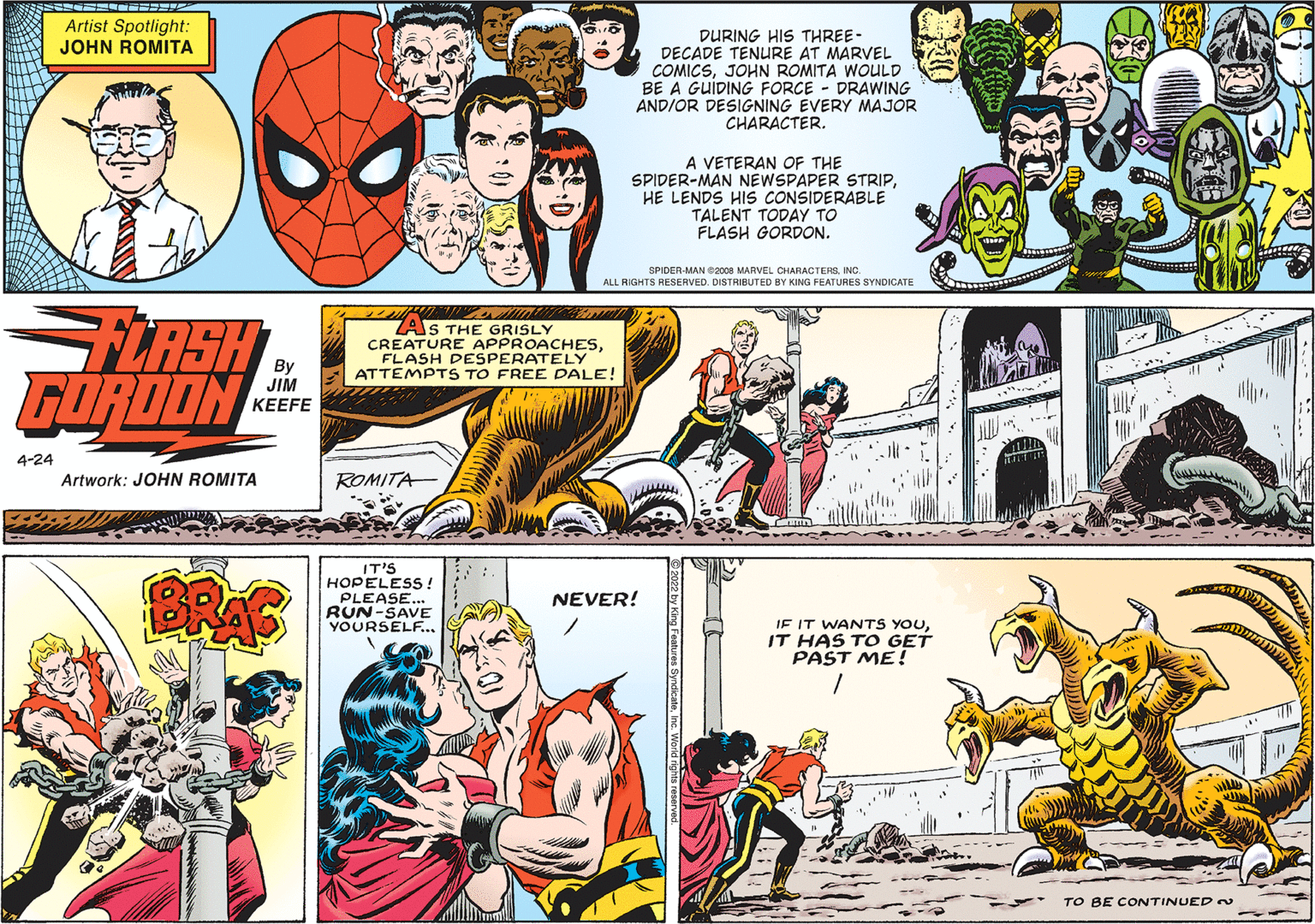 Art OCR: Artist Spotlight: JOHN ROMITA DURING HIS THREE- DECADE TENURE AT MARVEL COMICSJOHN ROMITA WOULD BE A GUIDING FORCE DRAWING ANDIOR DESIGNING EVERY MAJOR CHARACTER. A VETERAN OF THE SPIDER-MAN NEWSPAPER STRIPHE LENDS HIs CONSIDERABLE TALENT TODAY TO FLASH GORDON. SPIDER-MAN O2008 MARVEL CIARACTERSINC. ALL RIGHTS RESERVED. DISTRIBUTED BY KING FEATURES SYNDICATE FLASH GORDON ZAS THE GRISLY CREATURE APPROACHESFLASH DESPERATELY ATTEMPTS TO FREE DALE! JIM ?EEFE 4-24 Artwork: JOHN ROMITA ROMITA BRAS IT'S HOPELESS! PLEASE.. RUN-SAVE YOURSELF.. NEVER! IF IT WANTS YOUIT HAS TO GET PAST ME! TO BE CONTINUED Artist Spotlight: JOHN ROMITA DURING HIS THREE- DECADE TENURE AT MARVEL COMICSJOHN ROMITA WOULD BE A GUIDING FORCE DRAWING ANDIOR DESIGNING EVERY MAJOR CHARACTER. A VETERAN OF THE SPIDER-MAN NEWSPAPER STRIPHE LENDS HIs CONSIDERABLE TALENT TODAY TO FLASH GORDON. SPIDER-MAN O2008 MARVEL CIARACTERSINC. ALL RIGHTS RESERVED. DISTRIBUTED BY KING FEATURES SYNDICATE FLASH GORDON ZAS THE GRISLY CREATURE APPROACHESFLASH DESPERATELY ATTEMPTS TO FREE DALE! JIM ?EEFE 4-24 Artwork: JOHN ROMITA ROMITA BRAS IT'S HOPELESS! PLEASE.. RUN-SAVE YOURSELF.. NEVER! IF IT WANTS YOUIT HAS TO GET PAST ME! TO BE CONTINUED
