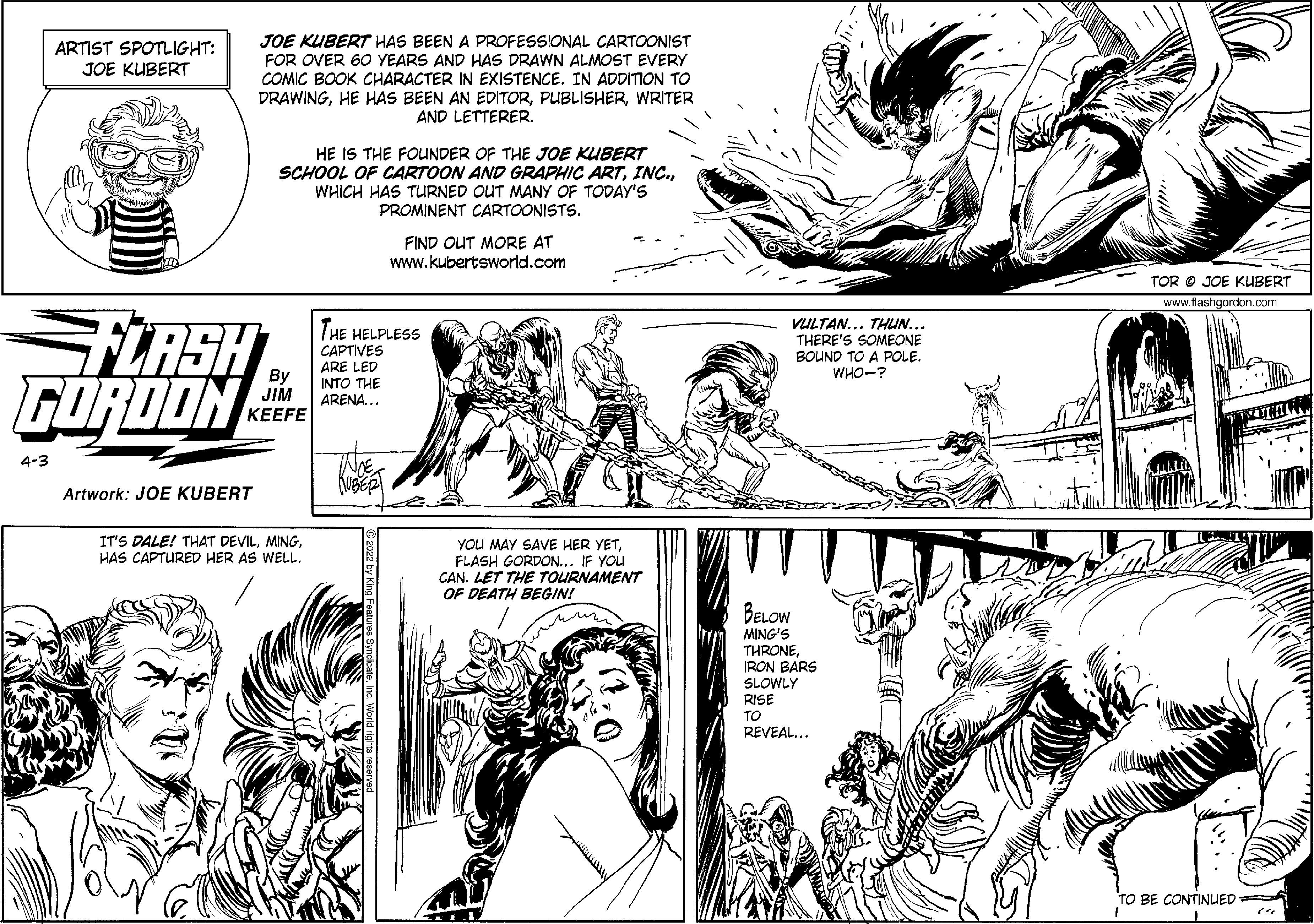 Jaw OCR: JOE KUBERT HAS BEEN A PROFESSIONAL CARTOONIST FOR OVER 60 YEARS AND HAS DRAWN ALMOST EVERY COMIC BOOK CHARACTER IN EXISTENCE. IN ADDITION TO DRAWINGWRITER AND LETTERER. ARTIST SPOTLIGHT: JOE KUBERT HE IS THE FOUNDER OF THE JOE KUBERT SCHOOL OF CARTOON AND GRAPHIC ARTWHICH HAS TURNED OUT MANY OF TODAY'S PROMINENT CARTOONISTS. FIND OUT MORE AT www.kubertsworld.com TOR O JOE KUBERT www.flashgordon.com LRSH FOROON THE HELPLESS CAPTIVES VULTAN... THUN... THERE'S SOMEONE BOUND TO A POLE. WHO-? By JIM ?EEFE ARE LED INTO THE ARENA... 4-3 Artwork: JOE KUBERT IT'S DALE! THAT DEVILHAS CAPTURED HER AS WELL. YOU MAY SAVE HER YETFLASH GORDON... IF YOU CAN. LET THE TOURNAMENT OF DEATH BEGIN! un BELOW MING'S THRONEIRON BARS SLOWLY RISE ?? REVEAL... TO BE CONTINUED JOE KUBERT HAS BEEN A PROFESSIONAL CARTOONIST FOR OVER 60 YEARS AND HAS DRAWN ALMOST EVERY COMIC BOOK CHARACTER IN EXISTENCE. IN ADDITION TO DRAWINGHE HAS BEEN AN EDITORWRITER AND LETTERER. ARTIST SPOTLIGHT: JOE KUBERT HE IS THE FOUNDER OF THE JOE KUBERT SCHOOL OF CARTOON AND GRAPHIC ARTWHICH HAS TURNED OUT MANY OF TODAY'S PROMINENT CARTOONISTS. FIND OUT MORE AT www.kubertsworld.com TOR O JOE KUBERT www.flashgordon.com LRSH FOROON THE HELPLESS CAPTIVES VULTAN... THUN... THERE'S SOMEONE BOUND TO A POLE. WHO-? By JIM ?EEFE ARE LED INTO THE ARENA... 4-3 Artwork: JOE KUBERT IT'S DALE! THAT DEVILHAS CAPTURED HER AS WELL. YOU MAY SAVE HER YETFLASH GORDON... IF YOU CAN. LET THE TOURNAMENT OF DEATH BEGIN! un BELOW MING'S THRONEIRON BARS SLOWLY RISE ?? REVEAL... TO BE CONTINUED