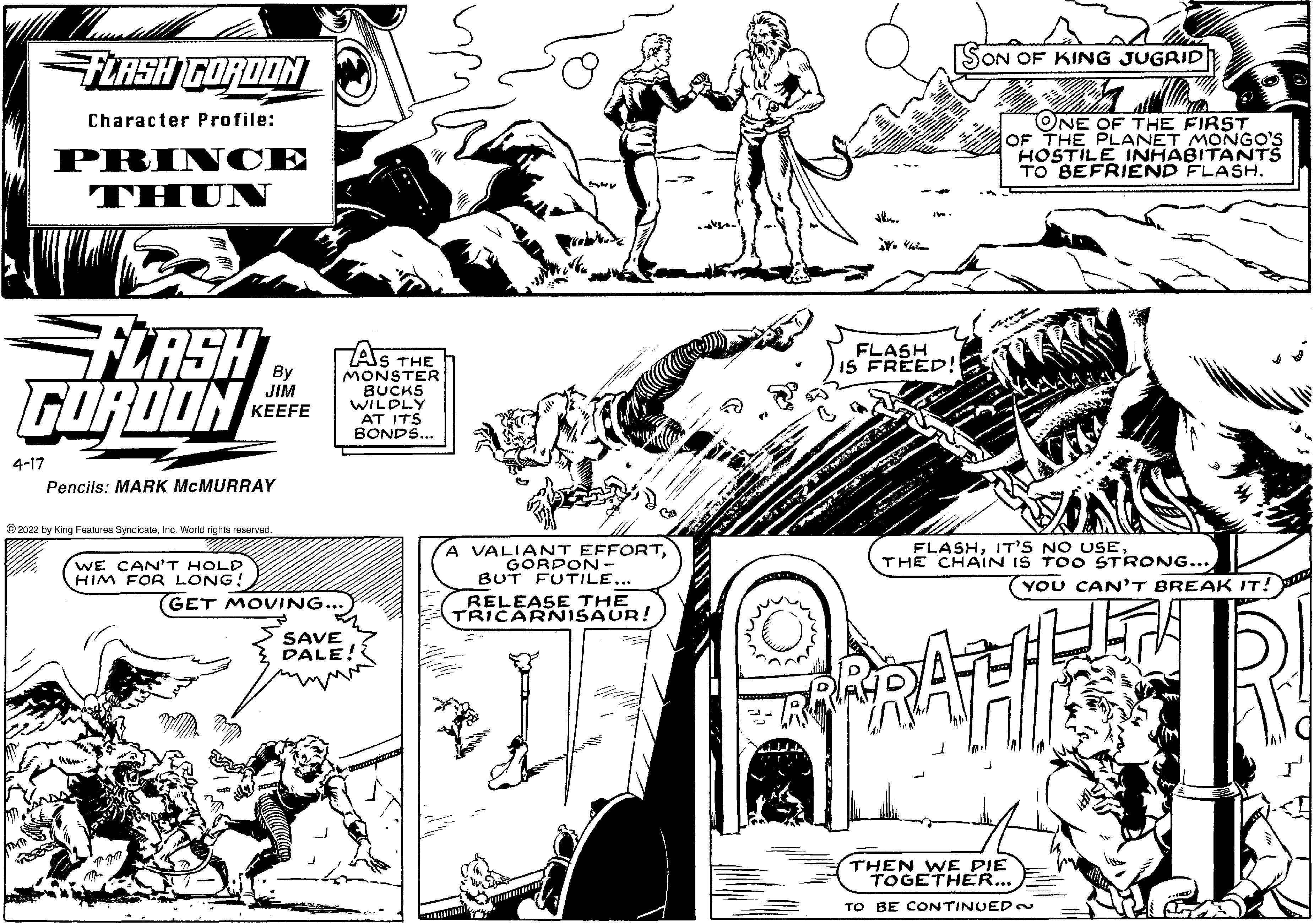 Black-and-white OCR: FLRSH CORDON SON OF KING JUGRID Character Profile: PRIN CE THUN ONE OF THE FIRST OF THE PLANET MONGO'S HOSTILE INHABITANTS TO BEFRIEND FLASH. TLASH FOROON FLASH IS FREED! AS THE MONSTER BUCKS WILDLY AT ITS BONDS... JIM ?EEFE 4-17 Pencils: MARK MCMURRAY 2022 by King Features SyndicateInc. World rights reserved WE CAN'T HOLD HIM FOR LONG! A VALIANT EFFORTGORDON - BUT FUTILE... FLASHTHE CHAIN IS TOO STRONG... (YOU CAN'T BREAK IT! GET MOVING... RELEASE THE TRICARNISAUR! SAVE DALE! THEN WE PIE TOGETHER... TO BE CONTINUED when FLRSH CORDON SON OF KING JUGRID Character Profile: PRIN CE THUN ONE OF THE FIRST OF THE PLANET MONGO'S HOSTILE INHABITANTS TO BEFRIEND FLASH. TLASH FOROON FLASH IS FREED! AS THE MONSTER BUCKS WILDLY AT ITS BONDS... JIM ?EEFE 4-17 Pencils: MARK MCMURRAY 2022 by King Features SyndicateInc. World rights reserved WE CAN'T HOLD HIM FOR LONG! A VALIANT EFFORTGORDON - BUT FUTILE... FLASHIT'S NO USETHE CHAIN IS TOO STRONG... (YOU CAN'T BREAK IT! GET MOVING... RELEASE THE TRICARNISAUR! SAVE DALE! THEN WE PIE TOGETHER... TO BE CONTINUED when