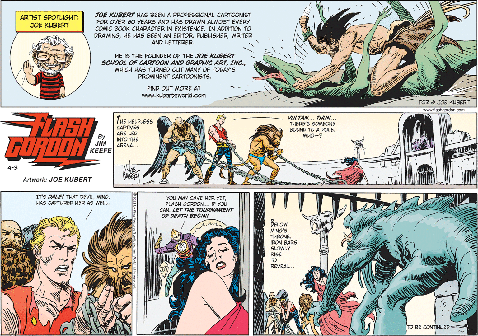 Comic book OCR: JOE KUBERT HAS BEEN A PROFESSIONAL CARTOONIST FOR OVER 60 YEARS AND HAS DRAWN ALMOST EVERY COMIC BOOK CHARACTER IN EXISTENCE. IN ADDITION TO DRAWINGWRITER AND LETTERER. ARTIST SPOTLIGHT: JOE KUBERT HE IS THE FOUNDER OF THE JOE KUBERT SCHOOL OF CARTOON AND GRAPHIC ARTWHICH HAS TURNED OUT MANY OF TODAY'S PROMINENT CARTOONISTS. FIND OUT MORE AT www.kubertsworld.com TOR O JOE KUBERT www.flashgordon.com LASH GORDON THE HELPLESS CAPTIVES VULTAN... THUN... THERE'S SOMEONE BOUND TO A POLE. WHO-? ARE LED By JIM ?EEFE INTO THE ARENA... 4-3 Artwork: JOE KUBERT IT'S DALE! THAT DEVILHAS CAPTURED HER AS WELL. YOU MAY SAVE HER YETFLASH GORDON... IF YOu CAN. LET THE TOURNAMENT OF DEATH BEGIN! BELOW MING'S THRONEIRON BARS SLOWLY RISE TO REVEAL... TO BE CONTINUED JOE KUBERT HAS BEEN A PROFESSIONAL CARTOONIST FOR OVER 60 YEARS AND HAS DRAWN ALMOST EVERY COMIC BOOK CHARACTER IN EXISTENCE. IN ADDITION TO DRAWINGHE HAS BEEN AN EDITORWRITER AND LETTERER. ARTIST SPOTLIGHT: JOE KUBERT HE IS THE FOUNDER OF THE JOE KUBERT SCHOOL OF CARTOON AND GRAPHIC ARTWHICH HAS TURNED OUT MANY OF TODAY'S PROMINENT CARTOONISTS. FIND OUT MORE AT www.kubertsworld.com TOR O JOE KUBERT www.flashgordon.com LASH GORDON THE HELPLESS CAPTIVES VULTAN... THUN... THERE'S SOMEONE BOUND TO A POLE. WHO-? ARE LED By JIM ?EEFE INTO THE ARENA... 4-3 Artwork: JOE KUBERT IT'S DALE! THAT DEVILHAS CAPTURED HER AS WELL. YOU MAY SAVE HER YETFLASH GORDON... IF YOu CAN. LET THE TOURNAMENT OF DEATH BEGIN! BELOW MING'S THRONEIRON BARS SLOWLY RISE TO REVEAL... TO BE CONTINUED