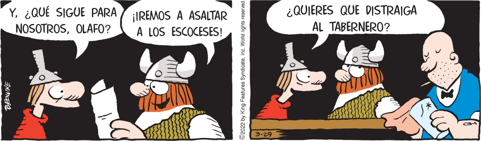 Fictional character OCR: Y¿QUÉ SIGUE PARA NOSOTROSOLAFO? ¡IREMOS A ASALTAR A LOS ESCOCESES! ¿QUIERES QUE DISTRAIGA AL TABERNERO? 3-29 2022 by King Features SyndicateInc. World rights reserved Y¿QUÉ SIGUE PARA NOSOTROSOLAFO? ¡IREMOS A ASALTAR A LOS ESCOCESES! ¿QUIERES QUE DISTRAIGA AL TABERNERO? 3-29 2022 by King Features SyndicateInc. World rights reserved