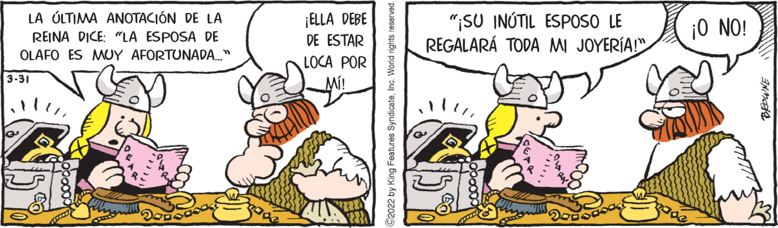 Fictional character OCR: ¡ELLA DEBE DE ESTAR LA ÚLTIMA ANOTACIÓN DE LA REINA DICE: "LA ESPOSA DE OLAFO ES MUY AFORTUNADA." "ISU INÚTIL ESPOSO LE REGALARÁ TODA MI JOYERÍA! ¡0 NO! LOCA POR MÍ! 3-31 92022 by King Features SyndicateInc. World rights reserved ¡ELLA DEBE DE ESTAR LA ÚLTIMA ANOTACIÓN DE LA REINA DICE: "LA ESPOSA DE OLAFO ES MUY AFORTUNADA." "ISU INÚTIL ESPOSO LE REGALARÁ TODA MI JOYERÍA! ¡0 NO! LOCA POR MÍ! 3-31 92022 by King Features SyndicateInc. World rights reserved