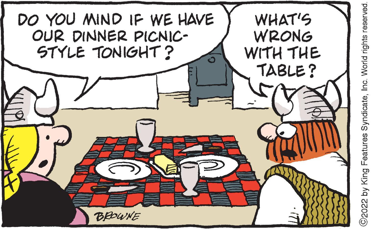 Line OCR: DO YOU MIND IF WE HAVE OUR DINNER PICNIC- STYLE TONIGHT? WHAT'S WRONG WITH THE TABLE? BROWNE • iT ©2022 by King Features SyndicateInc. World rights reserved. DO YOU MIND IF WE HAVE OUR DINNER PICNIC- STYLE TONIGHT? WHAT'S WRONG WITH THE TABLE? BROWNE • iT ©2022 by King Features SyndicateInc. World rights reserved.
