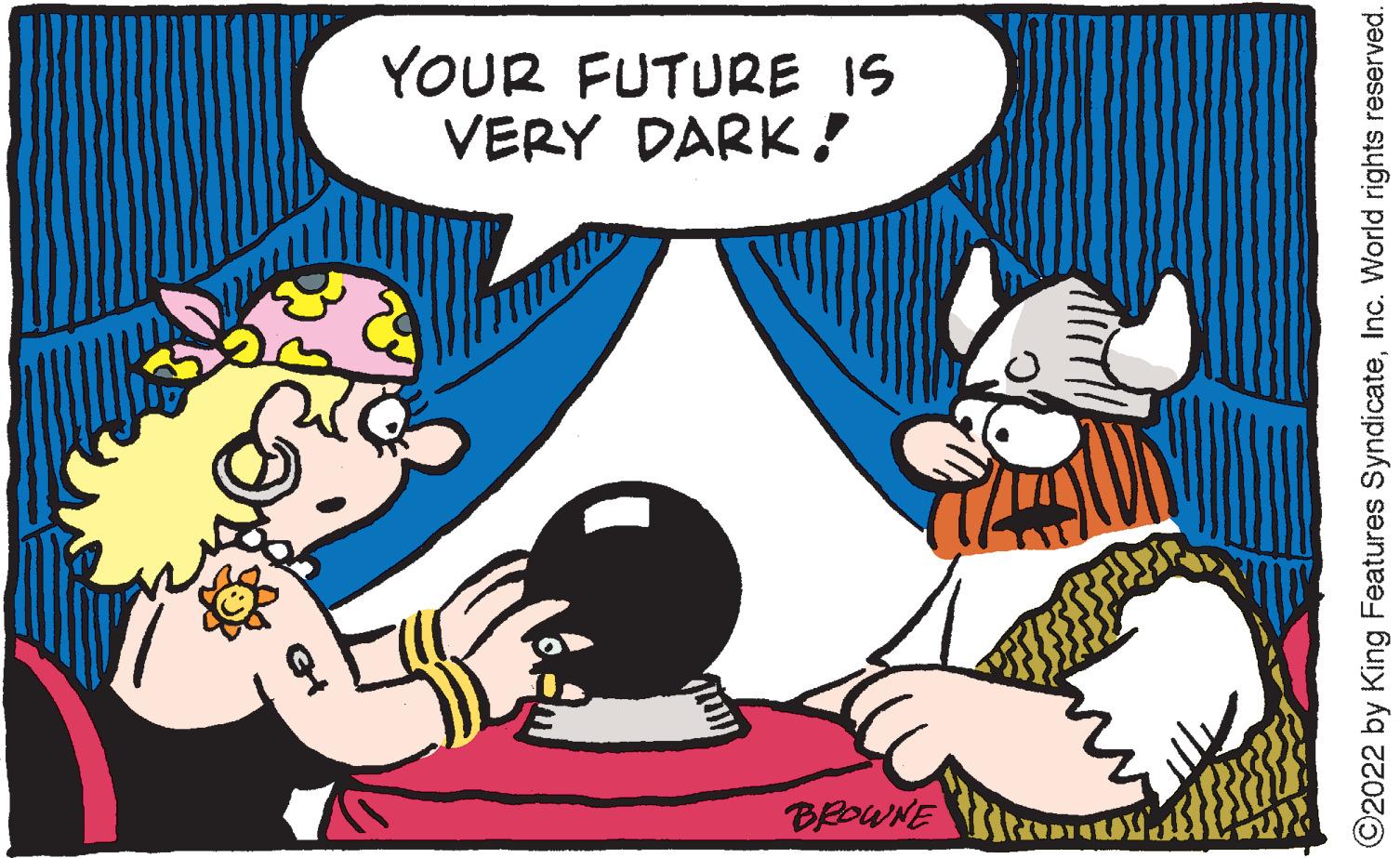 Font OCR: YOUR FUTURE IS VERY DARK! BROWNE ©2022 by King Features SyndicateInc. World rights reserved. YOUR FUTURE IS VERY DARK! BROWNE ©2022 by King Features SyndicateInc. World rights reserved.