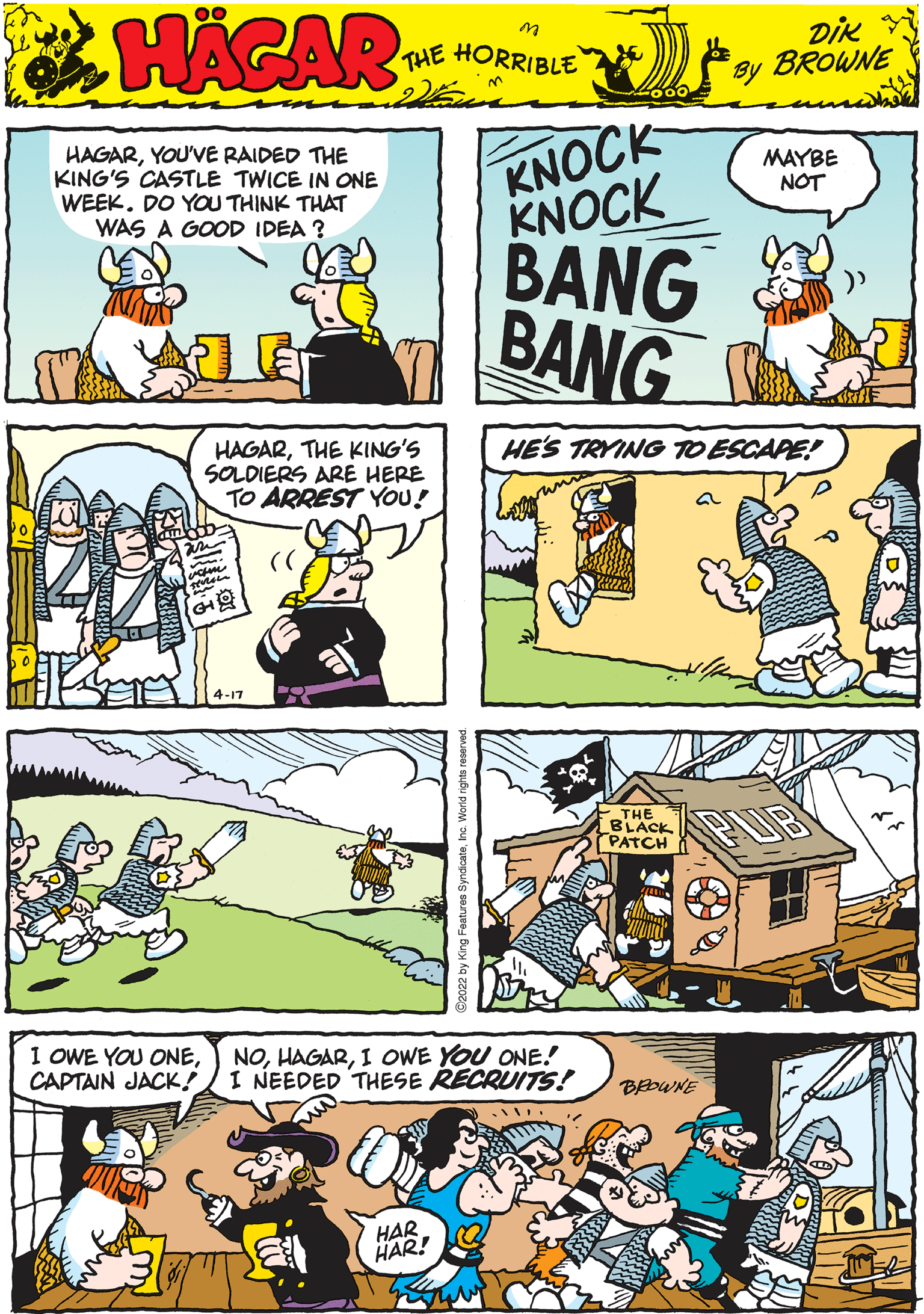 Rectangle OCR: KNOCK KNOCK BANG BANG HAGARYOU'VE RAIDED THE KING'S CASTLE TWICE IN ONE WEEK. DO YOU THINK THAT WAS A GOOD IDEA ? MAYBE NOT 00 HACAR THE HORRIBLE by DIK BROWNE HAGARTHE KING'S SOLDIERS ARE HERE TO ARREST YOoU! HE'S TRYING TO ESCAPE! 4-17 I OWE YOU ONECAPTAIN JACK!/I NEEDED THESE RECRUITS! NOI OWE YOU ONE! BEDWNE - THE BLACK PATCH HAR HAR! KNOCK KNOCK BANG BANG HAGARYOU'VE RAIDED THE KING'S CASTLE TWICE IN ONE WEEK. DO YOU THINK THAT WAS A GOOD IDEA ? MAYBE NOT 00 HACAR THE HORRIBLE by DIK BROWNE HAGARTHE KING'S SOLDIERS ARE HERE TO ARREST YOoU! HE'S TRYING TO ESCAPE! 4-17 I OWE YOU ONECAPTAIN JACK!/I NEEDED THESE RECRUITS! NOI OWE YOU ONE! BEDWNE - THE BLACK PATCH HAR HAR!