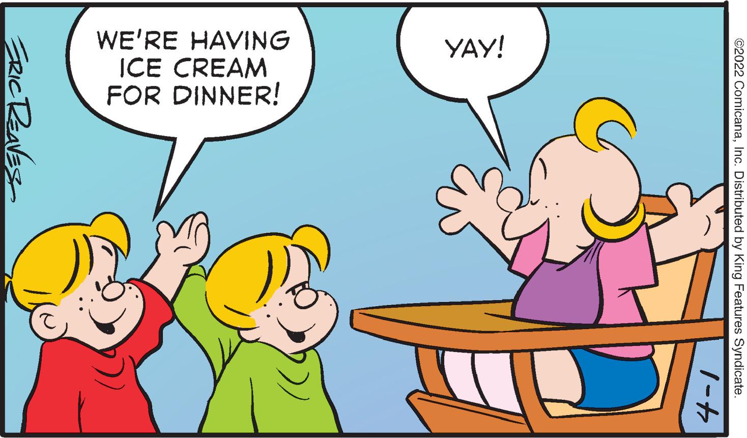 Organism OCR: WE'RE HAVING ICE CREAM FOR DINNER! YAY! ©2022 ComicanaInc. Distributed by King Features Syndicate. ERICREAVES WE'RE HAVING ICE CREAM FOR DINNER! YAY! ©2022 ComicanaInc. Distributed by King Features Syndicate. ERICREAVES
