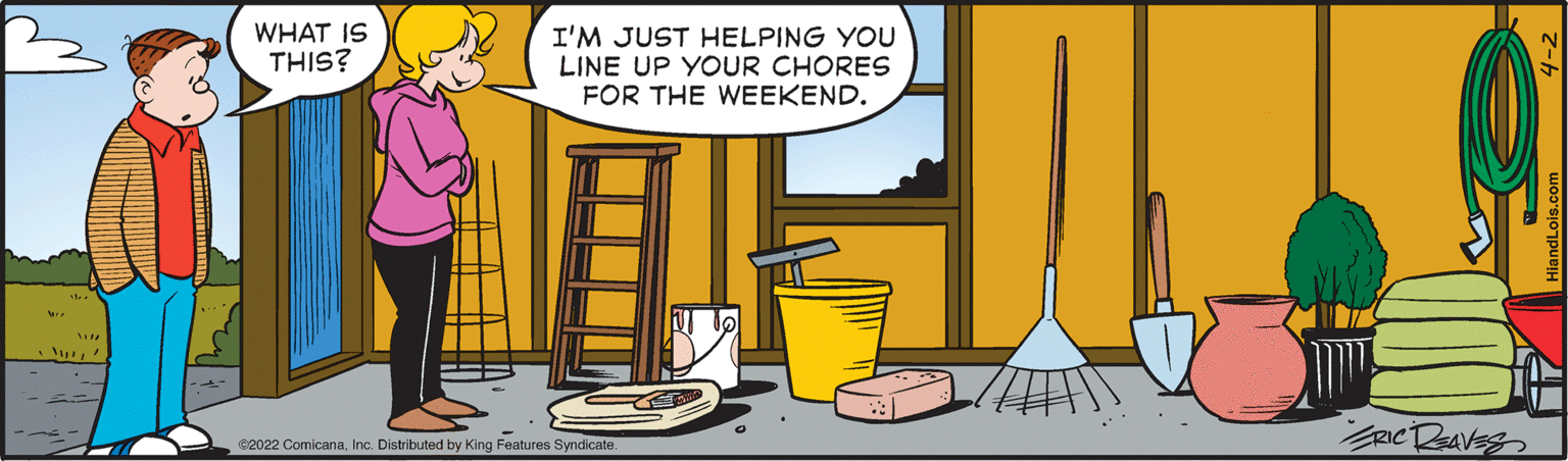 Illustration OCR: WHAT IS THIS? I'M JUST HELPING YOU LINE UP YOUR CHORES FOR THE WEEKEND. e2022 ComicanaInc. Distributed by King Features Syndicate. HiandLois.com WHAT IS THIS? I'M JUST HELPING YOU LINE UP YOUR CHORES FOR THE WEEKEND. e2022 ComicanaInc. Distributed by King Features Syndicate. HiandLois.com