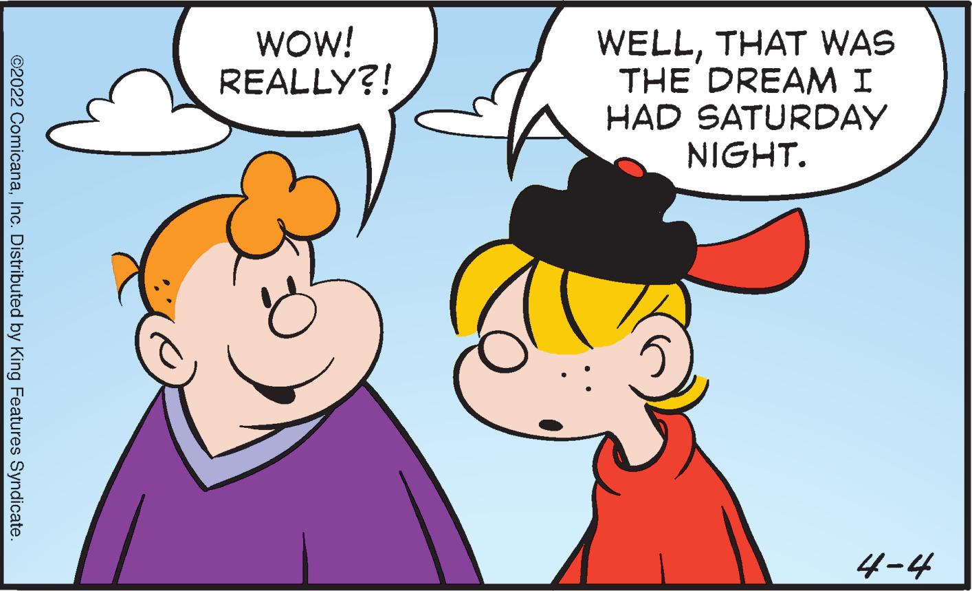 Organ OCR: WOW! REALLY?! WELLTHAT WAS THE DREAMI HAD SATURDAY NIGHT. 4-4 ©2022 ComicanaInc. Distributed by King Features Syndicate. WOW! REALLY?! WELLTHAT WAS THE DREAMI HAD SATURDAY NIGHT. 4-4 ©2022 ComicanaInc. Distributed by King Features Syndicate.