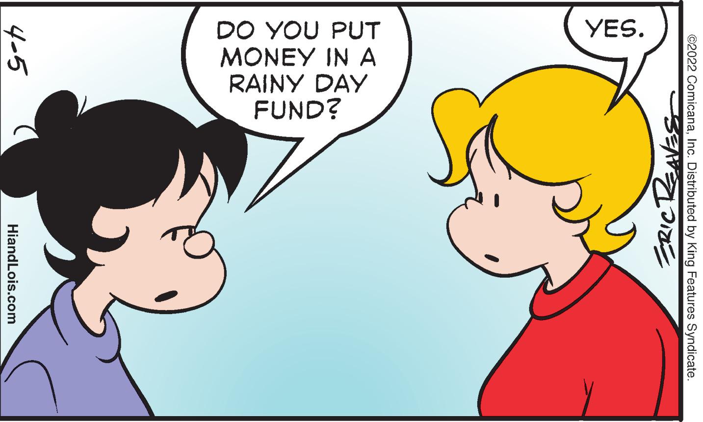 Human OCR: YES. DO YOU PUT MONEY IN A RAINY DAY FUND? ©2022 ComicanaInc. Distributed by King Features Syndicate. ERICRAVES 4-5 HiandLois.com YES. DO YOU PUT MONEY IN A RAINY DAY FUND? ©2022 ComicanaInc. Distributed by King Features Syndicate. ERICRAVES 4-5 HiandLois.com