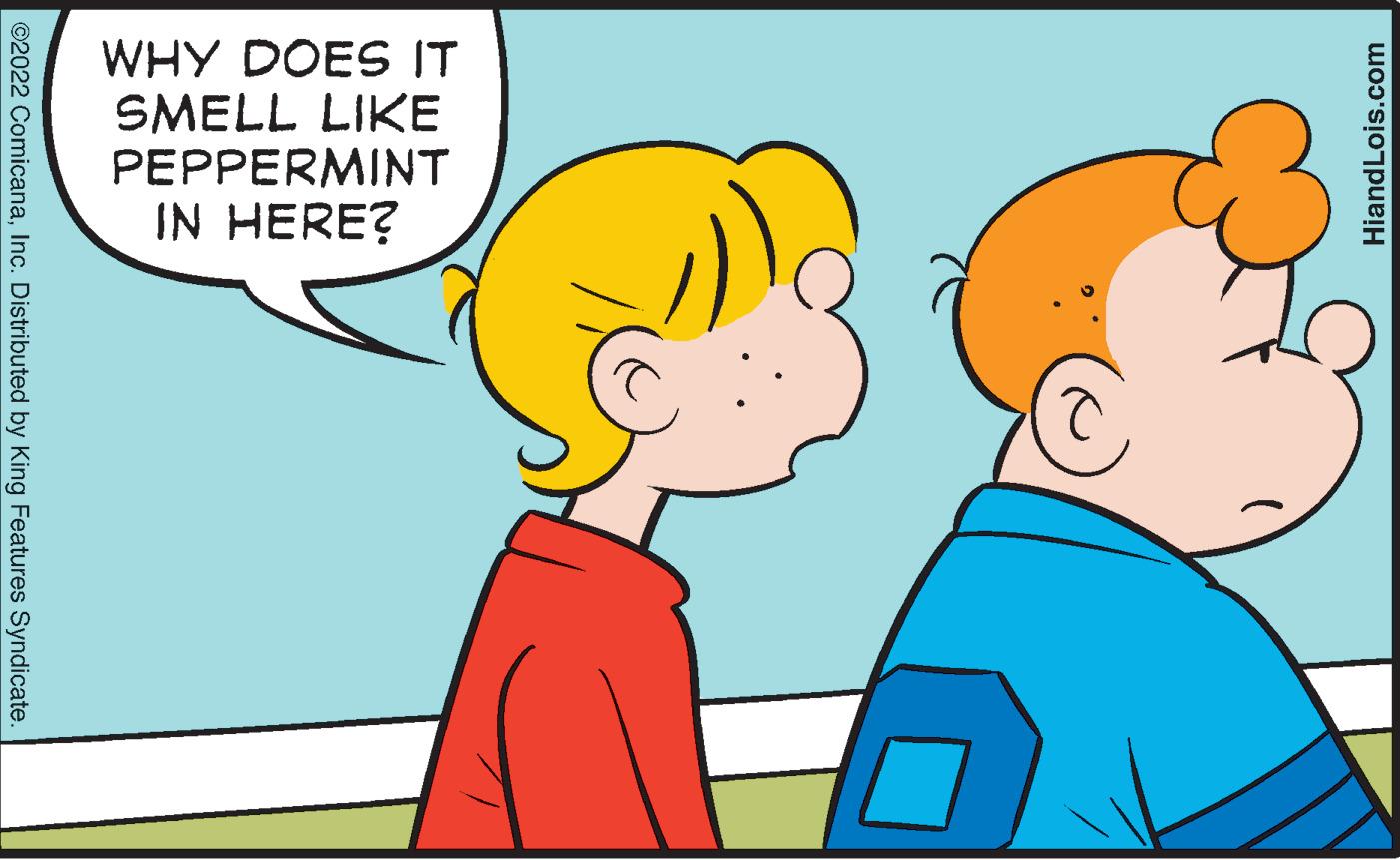 Organism OCR: WHY DOES IT SMELL LIKE PEPPERMINT IN HERE? ©2022 ComicanaInc. Distributed by King Features Syndicate. HiandLois.com WHY DOES IT SMELL LIKE PEPPERMINT IN HERE? ©2022 ComicanaInc. Distributed by King Features Syndicate. HiandLois.com