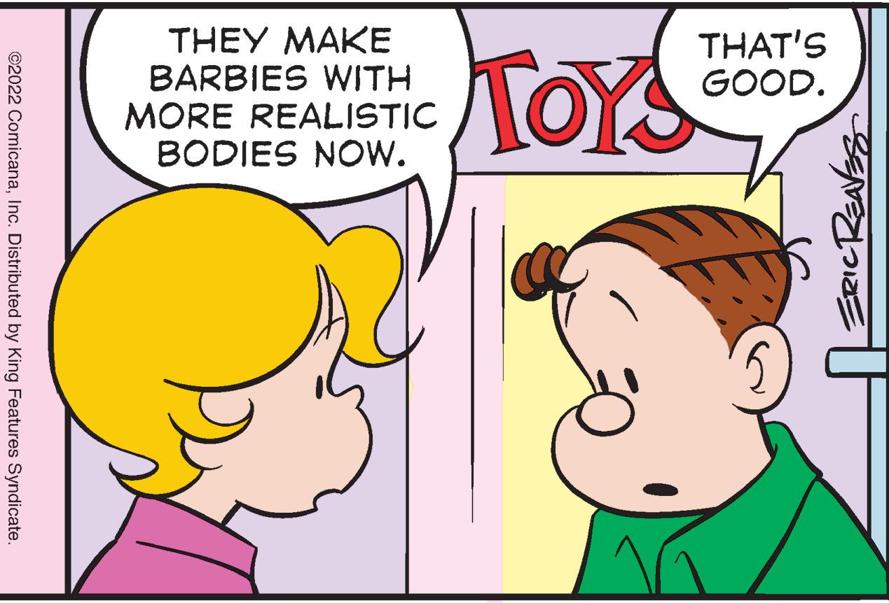 Ear OCR: THEY MAKE BARBIES WITH MORE REALISTIC BODIES NOW. THAT'S GOOD. TOYS ©2022 ComicanaInc. Distributed by King Features Syndicate. THEY MAKE BARBIES WITH MORE REALISTIC BODIES NOW. THAT'S GOOD. TOYS ©2022 ComicanaInc. Distributed by King Features Syndicate.