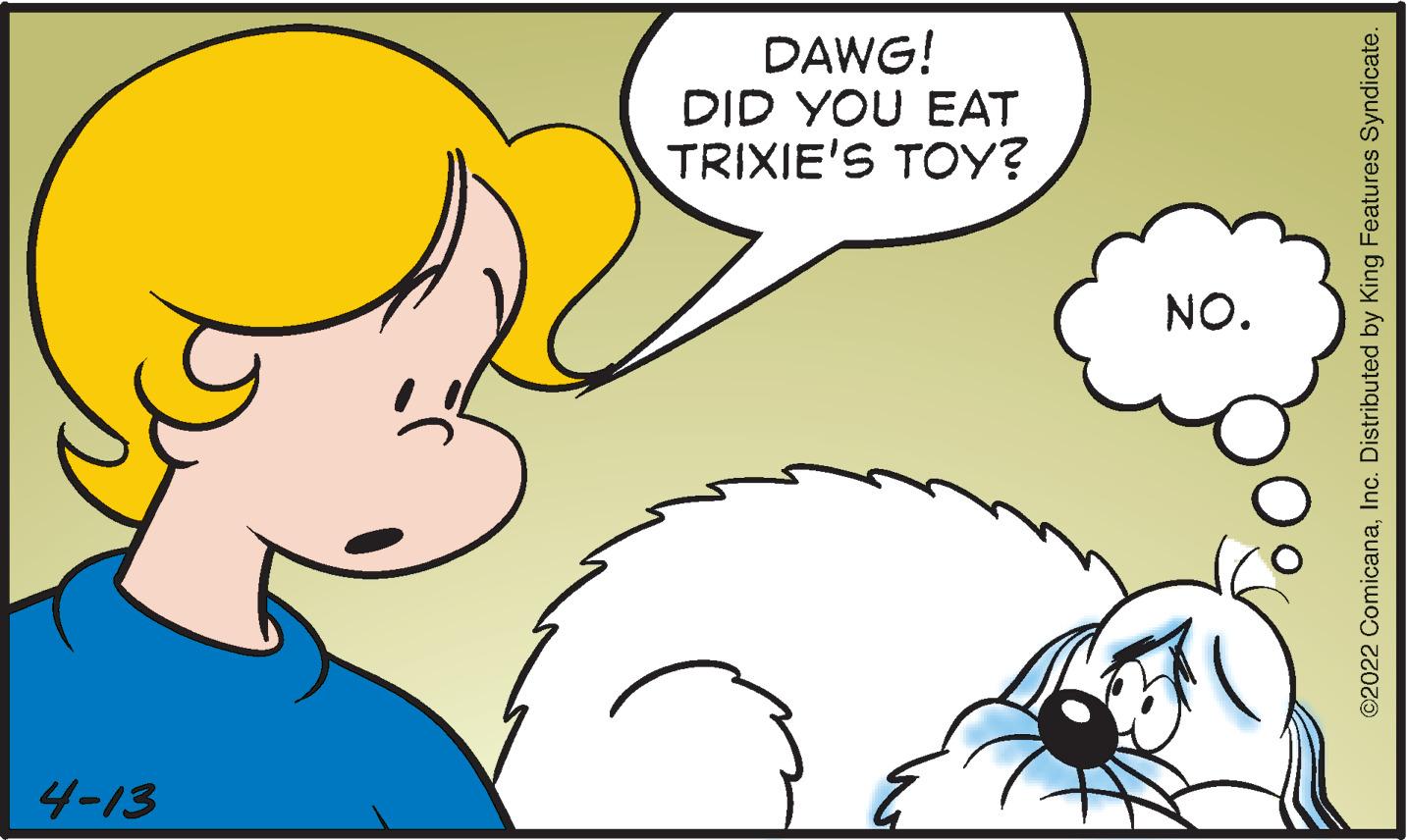 Jaw OCR: DAWG! DID YOU EAT TRIXIE'S TOY? NO. 4-13 ©2022 ComicanaInc. Distributed by King Features Syndicate. DAWG! DID YOU EAT TRIXIE'S TOY? NO. 4-13 ©2022 ComicanaInc. Distributed by King Features Syndicate.
