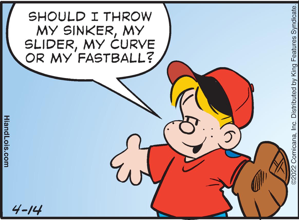 Gesture OCR: SHOULD I THROW MY SINKERMY SLIDERMY CURVE OR MY FASTBALL? 4-14 C2022 ComicanaInc. Distributed by King Features Syndicate. HiandLois.com SHOULD I THROW MY SINKERMY SLIDERMY CURVE OR MY FASTBALL? 4-14 C2022 ComicanaInc. Distributed by King Features Syndicate. HiandLois.com