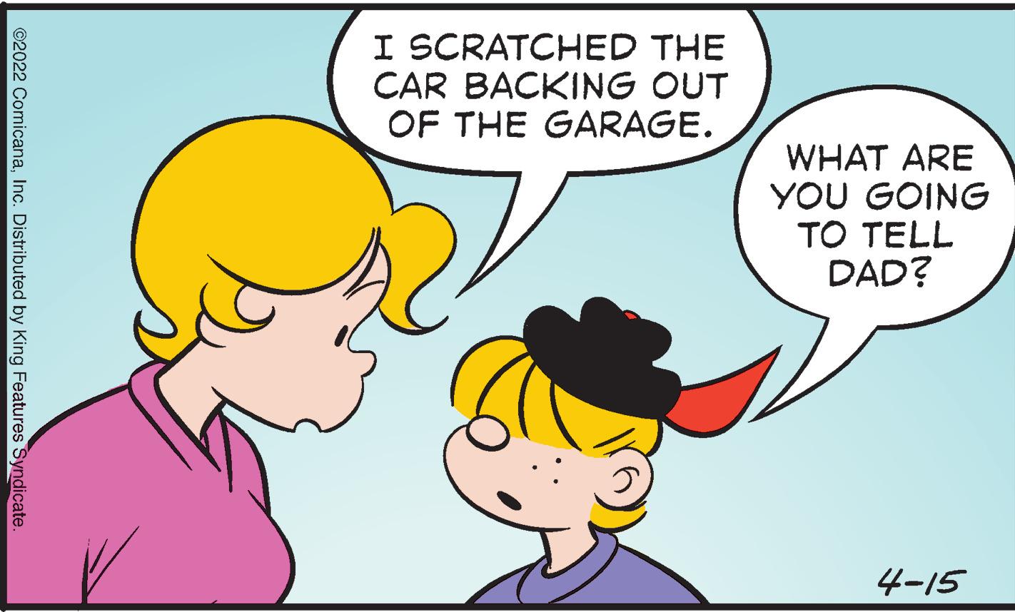 Organ OCR: I SCRATCHED THE CAR BACKING OUT OF THE GARAGE. WHAT ARE YOU GOING TO TELL DAD? 4-15 ©2022 ComicanaInc. Distributed by King Features Syndicate. I SCRATCHED THE CAR BACKING OUT OF THE GARAGE. WHAT ARE YOU GOING TO TELL DAD? 4-15 ©2022 ComicanaInc. Distributed by King Features Syndicate.