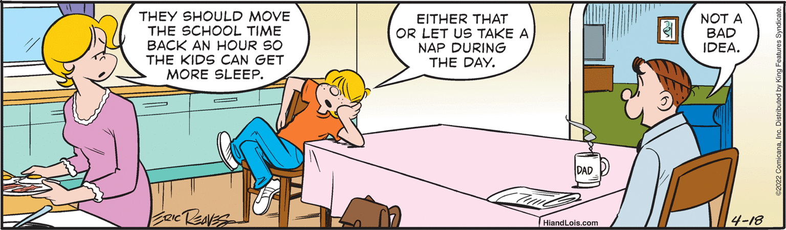 Parallel OCR: THEY SHOULD MOVE THE SCHOOL TIME BACK AN HOUR SO THE KIDS CAN GET MORE SLEEP. EITHER THAT OR LET US TAKE A NAP DURING THE DAY. NOT A BAD IDEA. DAD HiandLois.com 4-18 THEY SHOULD MOVE THE SCHOOL TIME BACK AN HOUR SO THE KIDS CAN GET MORE SLEEP. EITHER THAT OR LET US TAKE A NAP DURING THE DAY. NOT A BAD IDEA. DAD HiandLois.com 4-18