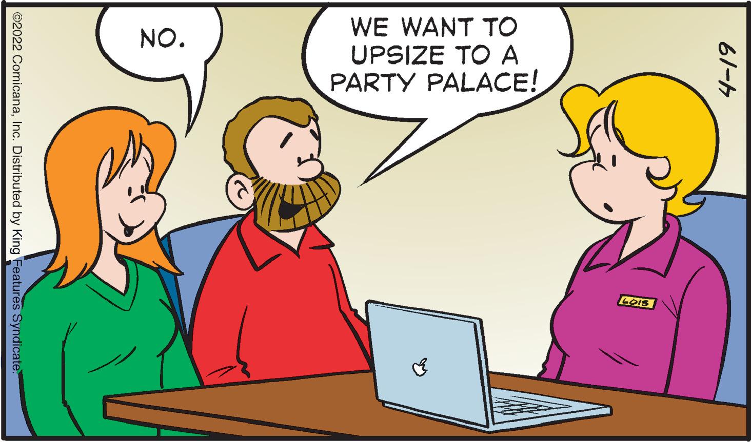 Social group OCR: WE WANT TO UPSIZE TO A PARTY PALACE! NO. LoIs 61-4 ©2022 ComicanaInc. Distributed by King Features Syndicate WE WANT TO UPSIZE TO A PARTY PALACE! NO. LoIs 61-4 ©2022 ComicanaInc. Distributed by King Features Syndicate