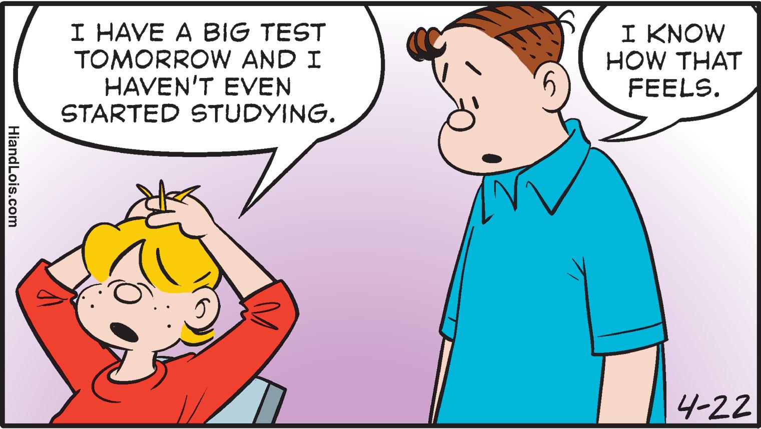 Interaction OCR: I HAVE A BIG TEST TOMORROW AND I HAVEN'T EVEN STARTED STUDYING. I KNOW HOW THAT FEELS. 4-22 HiandLois.com I HAVE A BIG TEST TOMORROW AND I HAVEN'T EVEN STARTED STUDYING. I KNOW HOW THAT FEELS. 4-22 HiandLois.com