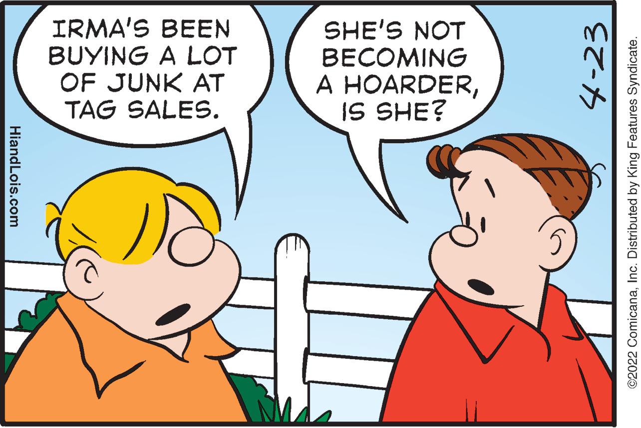 Organism OCR: IRMA'S BEEN BUYING A LOT OF JUNK AT TAG SALES. SHE'S NOT BECOMING A HOARDERIS SHE? HiandLois.com 4-23 ©2022 ComicanaInc. Distributed by King Features Syndicate. IRMA'S BEEN BUYING A LOT OF JUNK AT TAG SALES. SHE'S NOT BECOMING A HOARDERIS SHE? HiandLois.com 4-23 ©2022 ComicanaInc. Distributed by King Features Syndicate.