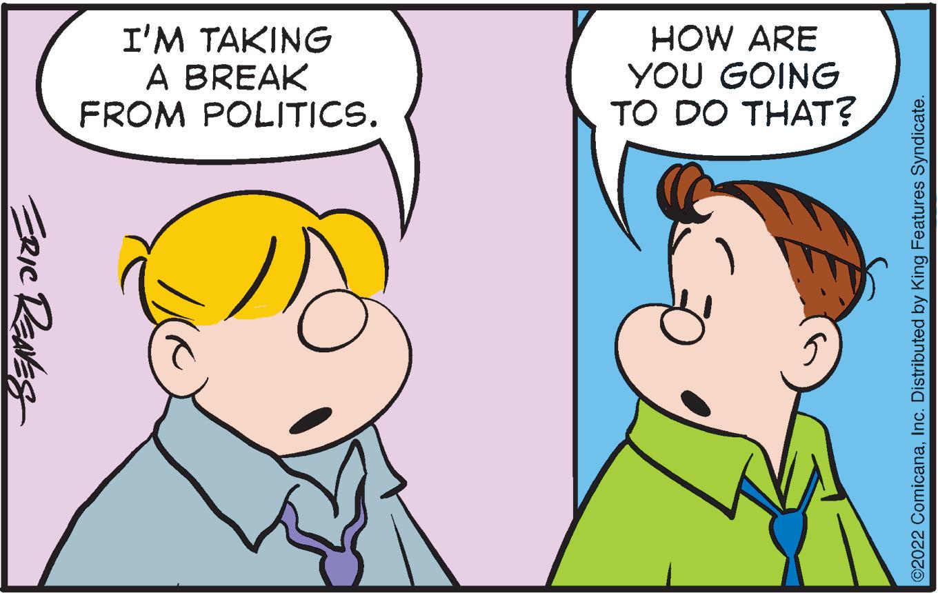 Human OCR: I'M TAKING A BREAK FROM POLITICS. HOW ARE YOU GOING TO DO THAT? 5. ERIC RaNES 2022 ComicanaInc. Distributed by King Features Syndicate. I'M TAKING A BREAK FROM POLITICS. HOW ARE YOU GOING TO DO THAT? 5. ERIC RaNES 2022 ComicanaInc. Distributed by King Features Syndicate.
