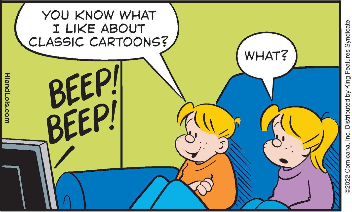 Happy OCR: YOU KNOW WHAT I LIKE ABOUT CLASSIC CARTOONS? WHAT? BEEP! BEEP! ©2022 ComicanaInc. Distributed by King Features Syndicate. HiandLois.com YOU KNOW WHAT I LIKE ABOUT CLASSIC CARTOONS? WHAT? BEEP! BEEP! ©2022 ComicanaInc. Distributed by King Features Syndicate. HiandLois.com