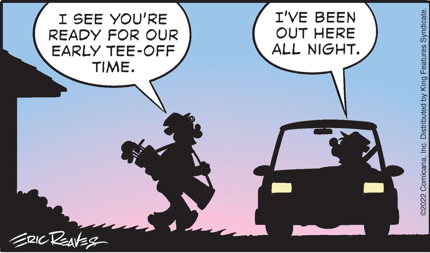 Motor vehicle OCR: I SEE YOU'RE READY FOR OUR EARLY TEE-OFF TIME. I'VE BEEN OUT HERE ALL NIGHT. ERIC ReavEs ©2022 ComicanaInc. Distributed by King Features Syndicate. I SEE YOU'RE READY FOR OUR EARLY TEE-OFF TIME. I'VE BEEN OUT HERE ALL NIGHT. ERIC ReavEs ©2022 ComicanaInc. Distributed by King Features Syndicate.
