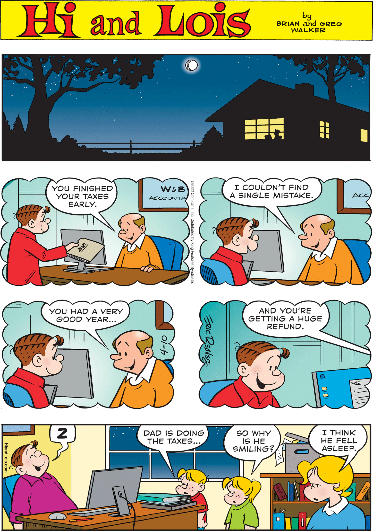 Art OCR: Hi Lois amd by BRIAN and GREG WALKER YOU FINISHED YOUR TAXES EARLY. W&B ACCOUNTA I COULDN'T FIND A SINGLE MISTAKE. YOU HAD A VERY GOOD YEAR... ACC AND YOU'RE GETTING A HUGE REFUND. DAD IS DOING THE TAXES... SO WHY IS HE SMILING? I THINK HE FELL ASLEEP. 040 O 10 Hi Lois amd by BRIAN and GREG WALKER YOU FINISHED YOUR TAXES EARLY. W&B ACCOUNTA I COULDN'T FIND A SINGLE MISTAKE. YOU HAD A VERY GOOD YEAR... ACC AND YOU'RE GETTING A HUGE REFUND. DAD IS DOING THE TAXES... SO WHY IS HE SMILING? I THINK HE FELL ASLEEP. 040 O 10