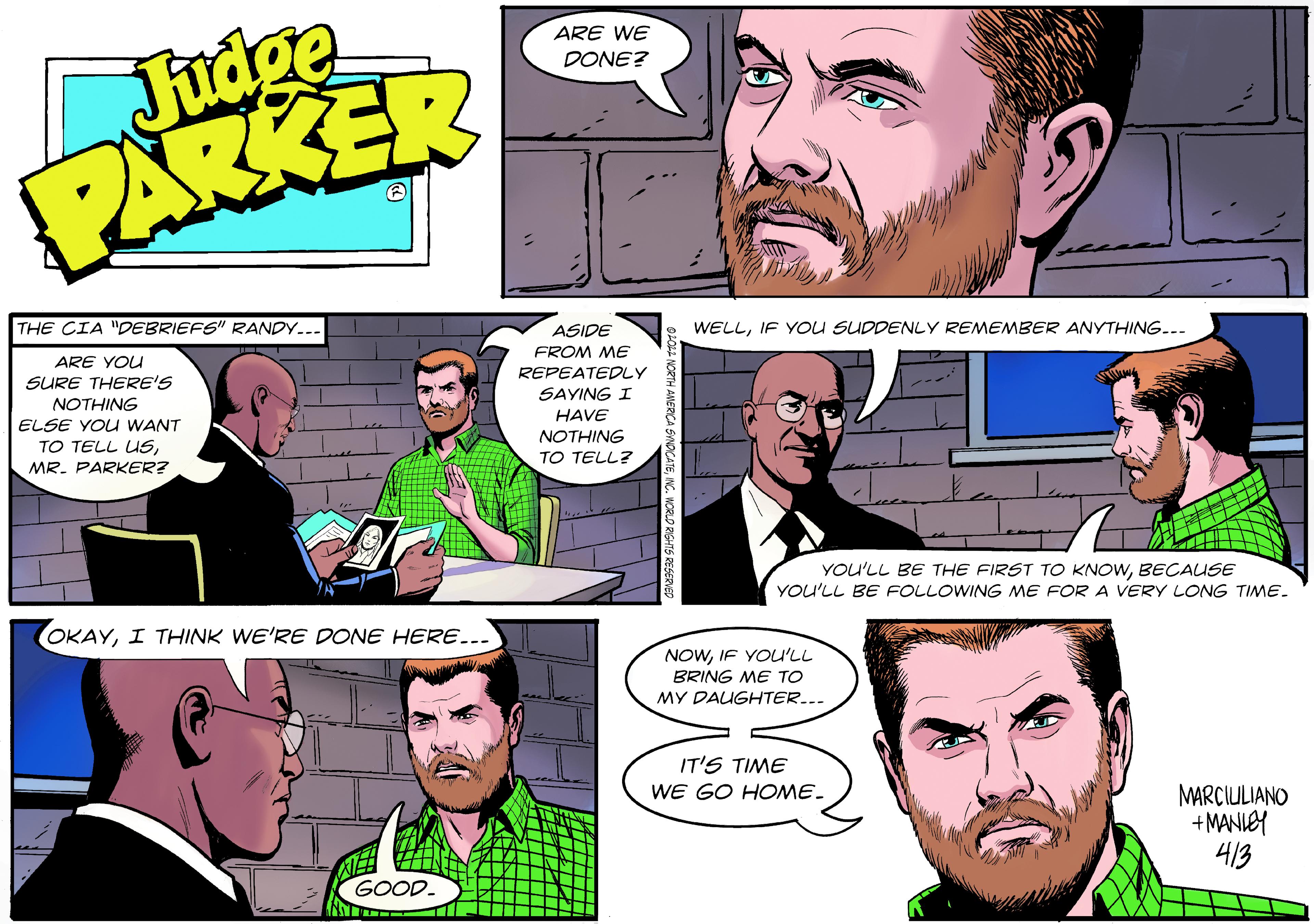 Jaw OCR: Judge ARKER ARE WE DONE? THE CIA "DEBRIEFS" RANDY... WELLIF YOU SUDDENLY REMEMBER ANYTHING... ASIDE FROM ME REPEATEDLY ARE YOU SURE THERE'S SAYING I NOTHING HAVE ELSE YOU WANT TO TELL USMR. PARKER? NOTHING TO TELL? YOU'LL BE THE FIRST TO KNOWBECAUSE YOU'LL BE FOLLOWING ME FOR A VERY LONG TIME. OKAYI THINK WE'RE DONE HERE... NOWIF YOU'LL BRING ME TO MY DAUGHTER..- IT'S TIME WE GO HOME. MARCIULIANO +MANIEY 413 GOOD. Judge ARKER ARE WE DONE? THE CIA "DEBRIEFS" RANDY... WELLIF YOU SUDDENLY REMEMBER ANYTHING... ASIDE FROM ME REPEATEDLY ARE YOU SURE THERE'S SAYING I NOTHING HAVE ELSE YOU WANT TO TELL USMR. PARKER? NOTHING TO TELL? YOU'LL BE THE FIRST TO KNOWBECAUSE YOU'LL BE FOLLOWING ME FOR A VERY LONG TIME. OKAYI THINK WE'RE DONE HERE... NOWIF YOU'LL BRING ME TO MY DAUGHTER..- IT'S TIME WE GO HOME. MARCIULIANO +MANIEY 413 GOOD.