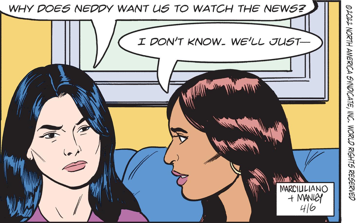 Vertebrate OCR: WHY DOES NEDDY WANT US TO WATCH THE NEWS? I DON'T KNOW. WE'LL JUST- MARCIULIANO + MANICY 416 ©2O22 NORTH AMERICA SVNDICATEINC. WORLD RIGHTS RESERVED WHY DOES NEDDY WANT US TO WATCH THE NEWS? I DON'T KNOW. WE'LL JUST- MARCIULIANO + MANICY 416 ©2O22 NORTH AMERICA SVNDICATEINC. WORLD RIGHTS RESERVED