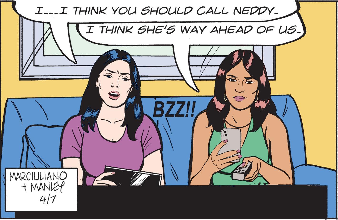 Cartoon OCR: I...I THINK YOU SHOULD CALL NEDDY. I THINK SHE'S WAY AHEAD OF US- BZ! MARCIULIANO + MANIEY 417 I...I THINK YOU SHOULD CALL NEDDY. I THINK SHE'S WAY AHEAD OF US- BZ! MARCIULIANO + MANIEY 417